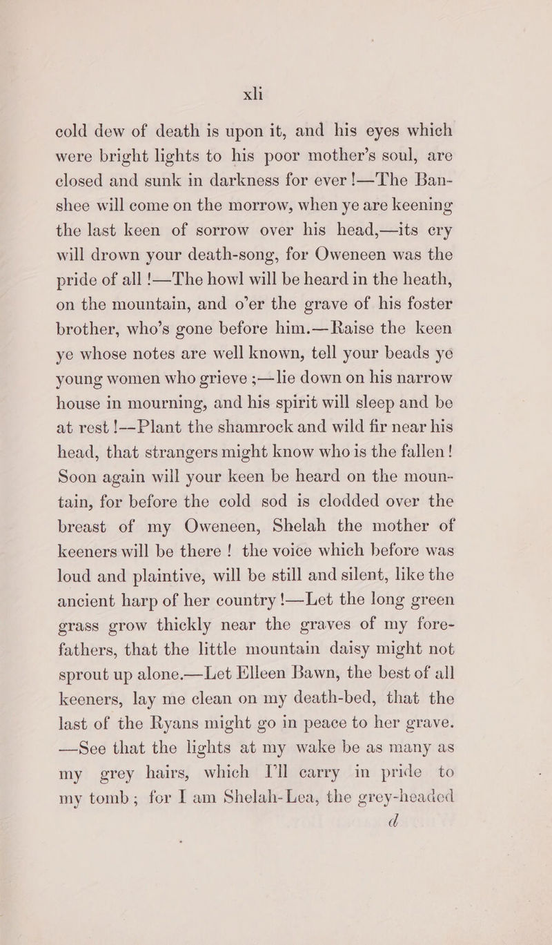 xh cold dew of death is upon it, and his eyes which were bright lights to his poor mother’s soul, are closed and sunk in darkness for ever !—The Ban- shee will come on the morrow, when ye are keening the last keen of sorrow over his head,—its cry will drown your death-song, for Oweneen was the pride of all !—The howl will be heard in the heath, on the mountain, and o’er the grave of his foster brother, who’s gone before him.— Raise the keen ye whose notes are well known, tell your beads ye young women who grieve ;—lie down on his narrow house in mourning, and his spirit will sleep and be at rest !--Plant the shamrock and wild fir near his head, that strangers might know who is the fallen! Soon again will your keen be heard on the moun- tain, for before the cold sod is clodded over the breast of my Oweneen, Shelah the mother of keeners will be there ! the voice which before was loud and plaintive, will be still and silent, like the ancient harp of her country !—Let the long green grass grow thickly near the graves of my fore- fathers, that the little mountain daisy might not sprout up alone.—Let Elleen Bawn, the best of all keeners, lay me clean on my death-bed, that the last of the Ryans might go in peace to her grave. —See that the lights at my wake be as many as my grey hairs, which Ill carry in pride to my tomb; for I am Shelah-Lea, the grey-headed d