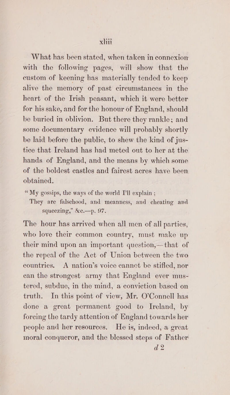 xliti What has been stated, when taken in connexion with the following pages, will show that the custom of keening has materially tended to keep alive the memory of past circumstances in the heart of the Irish peasant, which it were better for his sake, and for the honour of England, should be buried in oblivion. But there they rankle; and some documentary evidence will probably shortly be laid before the public, to shew the kind of jus- tice that Ireland has had meted out to her at the hands of England, and the means by which some of the boldest castles and fairest acres have been obtained. “My gossips, the ways of the world Pll explain ; They are falsehood, and meanness, and cheating and squeezing,’ &amp;c.—p. 97. The hour has arrived when all men of all parties, who love their common country, must make up their mind upon an important question,— that of the repeal of the Act of Union between the two countries. A nation’s voice cannct be stifled, nor ean the strongest army that England ever mus- tered, subdue, in the mind, a conviction based on truth. In this point of view, Mr. O’Connell has done a great permanent good to Ireland, by forcing the tardy attention of England towards her people and her resources. He is, indeed, a great moral conqueror, and the blessed steps of Father ad 2