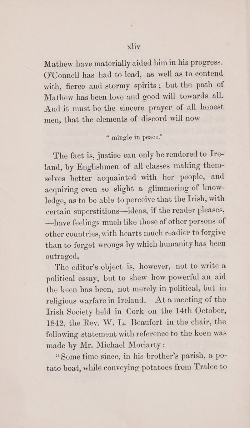 Mathew have materially aided him in his progress. O’Connell has had to lead, as well as to contend with, fierce and stormy spirits; but the path of Mathew has been love and good will towards all. And it must be the sincere prayer of all honest men, that the elements of discord will now YSp moon 2 ” mingle in peace. The fact is, justice can only be rendered to Ire- land, by Englishmen of all classes making them- selves better acquainted with her people, and acquiring even so slight a glimmering of know- ledge, as to be able to perceive that the Irish, with certain superstitions—ideas, if the reader pleases, —have feelings much like those of other persons of other countries, with hearts much readier to forgive than to forget wrongs by which humanity has been outraged. The editor’s object is, however, not to write a political essay, but to shew how powerful an aid the keen has been, not merely in political, but in religious warfare in Ireland. Ata meeting of the Irish Society held in Cork on the 14th October, 1842, the Rev. W. L. Beaufort in the chair, the following statement with reference to the keen was made by Mr. Michael Moriarty : ‘Some time since, in his brother’s parish, a po- tato boat, while conveying potatoes from ‘Tralee to