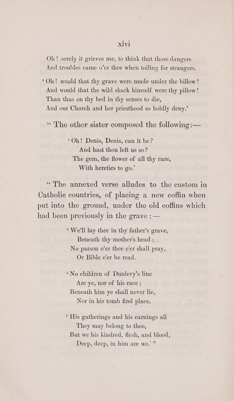xlyi Oh! sorely it grieves me, to think that those dangers And troubles came o’er thee when toiling for strangers. ‘Oh! would that thy grave were made under the billow! And would that the wild shark himself were thy pillow! Than thus on thy bed in thy senses to die, And our Church and her priesthood so boldly deny?’ “The other sister composed the following :— ‘Oh! Denis, Denis, can it be? And hast thou left us so ? The gem, the flower of all thy race, With heretics to go.’ “The annexed verse alludes to the custom in Catholic countries, of placing a new coffin when put into the ground, under the old coffins which had been previously in the grave :—- ‘We'll lay thee in thy father’s grave, Beneath thy mother’s head ; No parson o’er thee eer shall pray, Or Bible e’er be read. ‘No children of Dunlevy’s line Are ye, nor of his race ; Beneath him ye shall never lie, Nor in his tomb find place. ‘ His gatherings and his earning’s all They may belong to thee, But we his kindred, flesh, and blood, Deep, deep, in him are we.’ ”