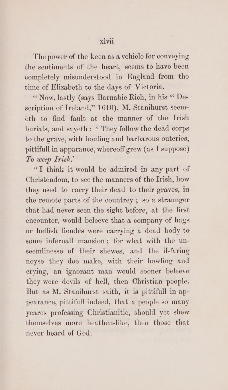 The power of the keen as a vehicle for conveying the sentiments of the heart, seems to have been completely misunderstood in England from the time of Elizabeth to the days of Victoria. “Now, lastly (says Barnabie Rich, in his “* De- scription of Ireland,” 1610), M. Stanihurst seem- eth to find fault at the manner of the Irish burials, and sayeth: ‘ They follow the dead corps to the grave, with houling and barbarous outeries, pittifull in apparance, whereoff grew (as I suppose) To weep Irish. “TJ think it would be admired in any part of Christendom, to see the manners of the Irish, how they used to carry their dead to their graves, in the remote parts of the countrey ; so a straunger that had never seen the sight before, at the first encounter, would beleeve that a company of hags or hellish fiendes were carrying a dead body to some infernall mansion; for what with the un- seemlinesse of their shewes, and the il-faring noyse they doe make, with their howling and erying, an ignorant man would sooner beleeve they were devils of hell, then Christian people. But as M. Stanihurst saith, it is pittifull im ap- pearance, pittifull indeed, that a people so many yeares professing Christianitie, should yet shew themselves more heathen-like, then those that never heard of God.