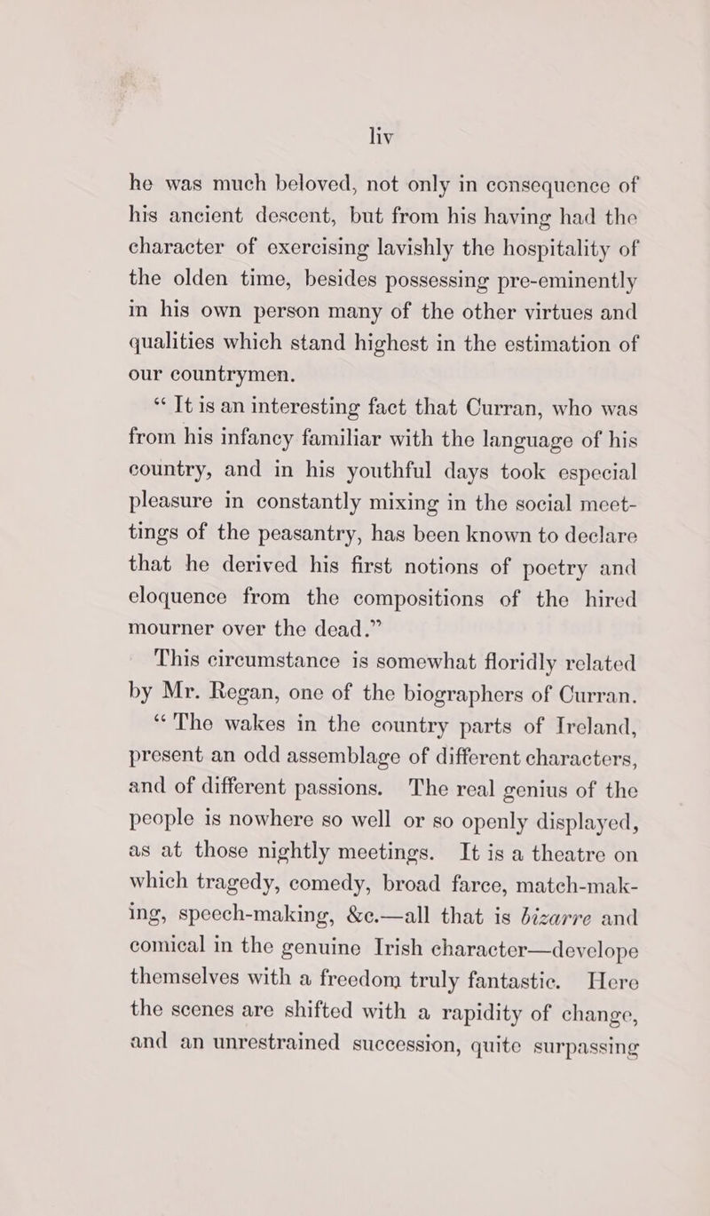 he was much beloved, not only in consequence of his ancient descent, but from his having had the character of exercising lavishly the hospitality of the olden time, besides possessing pre-eminently im his own person many of the other virtues and qualities which stand highest in the estimation of our countrymen. *¢ It is an interesting fact that Curran, who was from his infancy familiar with the language of his country, and in his youthful days took especial pleasure in constantly mixing in the social meet- tings of the peasantry, has been known to declare that he derived his first notions of poetry and eloquence from the compositions of the hired mourner over the dead.” This circumstance is somewhat floridly related by Mr. Regan, one of the biographers of Curran. ‘““The wakes in the country parts of Ireland, present an odd assemblage of different characters, and of different passions. The real genius of the people is nowhere so well or so openly displayed, as at those nightly meetings. It is a theatre on which tragedy, comedy, broad farce, match-mak- ing, speech-making, &amp;c.—all that is bizarre and comical in the genuine Irish character—develope themselves with a freedom truly fantastic. Here the scenes are shifted with a rapidity of change, and an unrestrained succession, quite surpassing