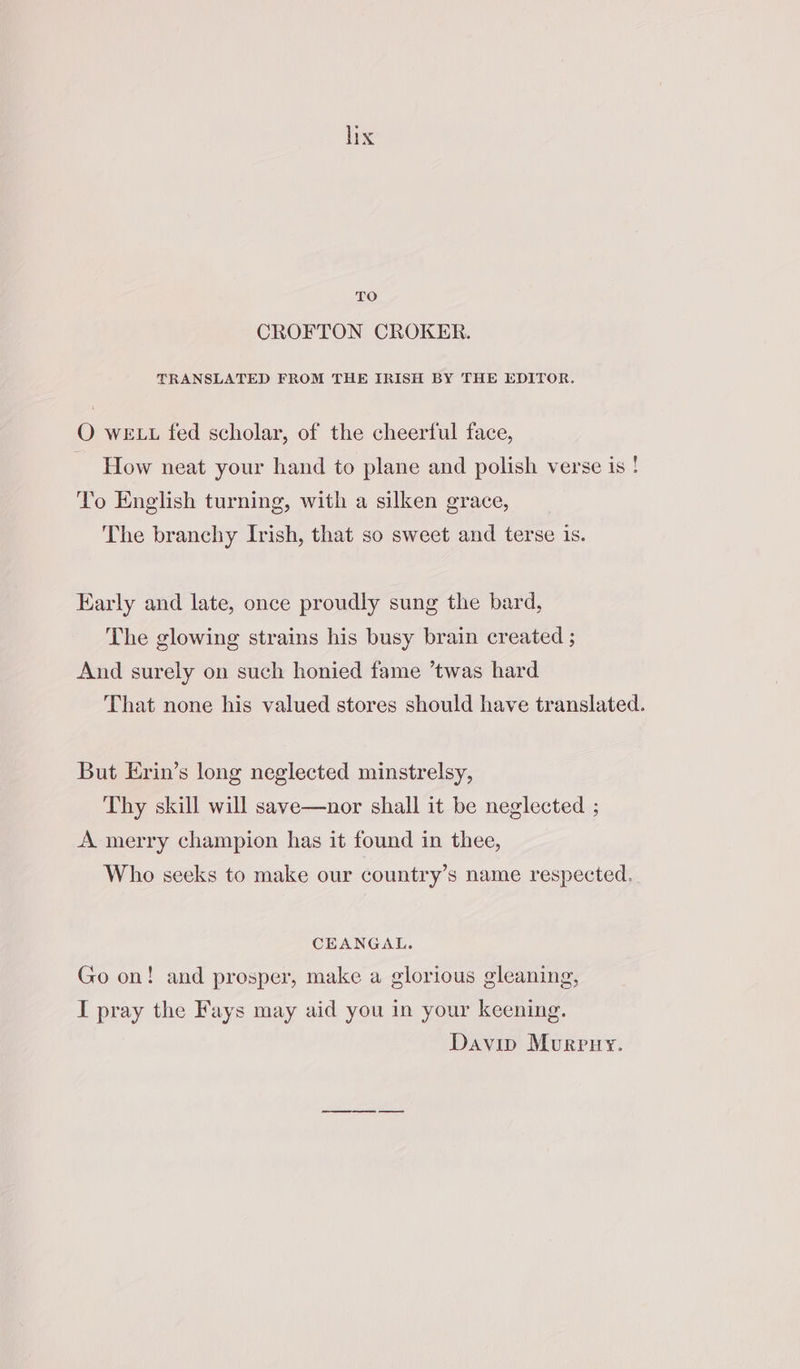 TO CROFTON CROKER. TRANSLATED FROM THE IRISH BY THE EDITOR. O we tt fed scholar, of the cheerful face, How neat your hand to plane and polish verse is ! To English turning, with a silken grace, The branchy Irish, that so sweet and terse is. Early and late, once proudly sung the bard, The glowing strains his busy brain created ; And surely on such honied fame ’twas hard That none his valued stores should have translated. But Erin’s long neglected minstrelsy, Thy skill will save—nor shall it be neglected ; A merry champion has it found in thee, Who seeks to make our country’s name respected. CEANGAL. Go on! and prosper, make a glorious gleaning, I pray the Fays may aid you in your keening. Davin Mvrpry.