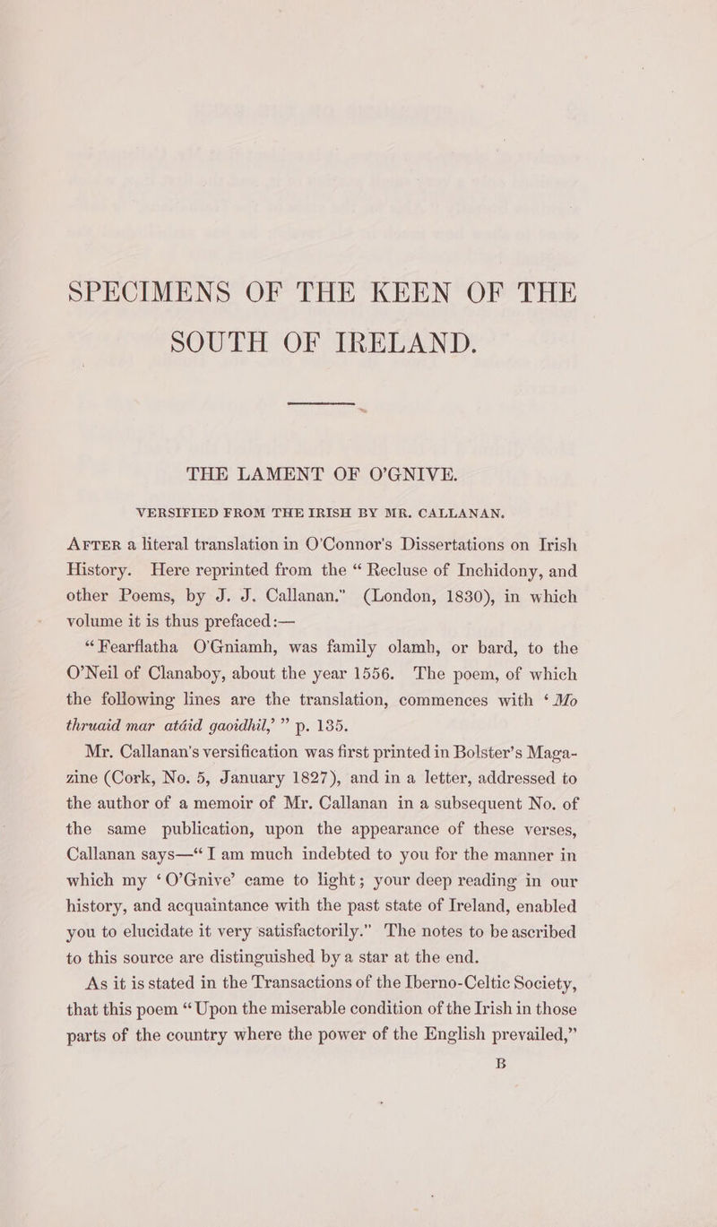 SPECIMENS OF THE KEEN OF THE SOUTH OF IRELAND. THE LAMENT OF O’GNIVE. VERSIFIED FROM THE IRISH BY MR. CALLANAN. AFTER a literal translation in O'Connor's Dissertations on Irish History. Here reprinted from the “ Recluse of Inchidony, and other Poems, by J. J. Callanan.” (London, 1830), in which volume it is thus prefaced :— “Fearflatha O’Gniamh, was family olamh, or bard, to the O’Neil of Clanaboy, about the year 1556. The poem, of which the following lines are the translation, commences with ‘ Mo thruaid mar atdid gaoidhil, ” p. 135. Mr. Callanan’s versification was first printed in Bolster’s Maga- zine (Cork, No. 5, January 1827), and in a letter, addressed to the author of a memoir of Mr. Callanan in a subsequent No. of the same publication, upon the appearance of these verses, Callanan says—“ I am much indebted to you for the manner in which my ‘O’Gnive’ came to light; your deep reading in our history, and acquaintance with the past state of Ireland, enabled you to elucidate it very satisfactorily.” The notes to be ascribed to this source are distinguished by a star at the end. As it is stated in the Transactions of the Iberno-Celtic Society, that this poem “Upon the miserable condition of the Irish in those parts of the country where the power of the English prevailed,” B