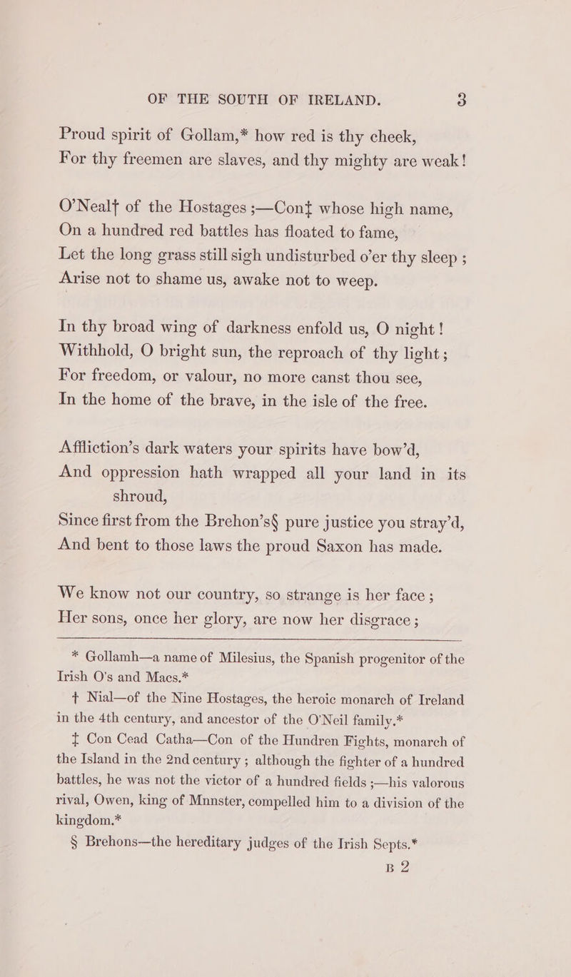 Proud spirit of Gollam,* how red is thy cheek, For thy freemen are slaves, and thy mighty are weak! O’Nealf of the Hostages ;—Cont whose high name, On a hundred red battles has floated to fame, Let the long grass still sigh undisturbed o’er thy sleep ; Arise not to shame us, awake not to weep. In thy broad wing of darkness enfold us, O night ! Withhold, O bright sun, the reproach of thy light ; For freedom, or valour, no more canst thou see, In the home of the brave, in the isle of the free. Affliction’s dark waters your spirits have bow’d, And oppression hath wrapped all your land in its shroud, Since first from the Brehon’s§ pure justice you stray’d, And bent to those laws the proud Saxon has made. We know not our country, so strange is her face ; Her sons, once her glory, are now her disgrace ; * Gollamh—a name of Milesius, the Spanish progenitor of the Irish O's and Macs.* + Nial—of the Nine Hostages, the heroic monarch of Ireland in the 4th century, and ancestor of the O'Neil family.* £ Con Cead Catha—Con of the Hundren Fights, monarch of the Island in the 2nd century ; although the fighter of a hundred battles, he was not the victor of a hundred fields ;—his valorous rival, Owen, king of Munster, compelled him to a division of the kingdom.* § Brehons—the hereditary judges of the Irish Septs.* B 2