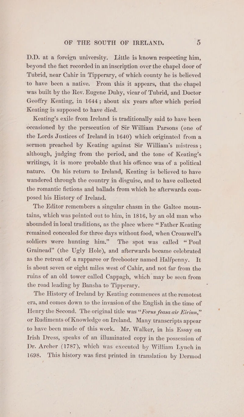 D.D. at a foreign university. Little is known respecting him, beyond the fact recorded in an inscription over the chapel door of Tubrid, near Cahir in Tipperary, of which county he is believed to have been a native. From this it appears, that the chapel was built by the Rev. Eugene Duhy, vicar of Tubrid, and Doctor Geoffry Keating, in 1644; about six years after which period Keating is supposed to have died. Keating’s exile from Ireland is traditionally said to have been occasioned by the persecution of Sir William Parsons (one of the Lords Justices of Ireland in 1640) which originated from a sermon preached by Keating against Sir William’s mistress ; although, judging from the period, and the tone of Keating’s writings, it is more probable that his offence was of a political nature. On his return to Ireland, Keating is believed to have wandered through the country in disguise, and to have collected the romantic fictions and ballads from which he afterwards com- posed his History of Ireland. The Editor remembers a singular chasm in the Galtee moun- tains, which was pointed out to him, in 1816, by an old man who abounded in local traditions, as the place where “ Father Keating remained concealed for three days without food, when Cromwell’s soldiers were hunting him.” The spot was called “ Poul Grainead” (the Ugly Hole), and afterwards became celebrated as the retreat of a rapparee or freebooter named Halfpenny. It is about seven or eight miles west of Cahir, and not far from the ruins of an old tower called Cappagh, which may be seen from the road leading by Bansha to Tipperary. The History of Ireland by Keating commences at the remotest era, and comes down to the invasion of the English in the time of Henry the Second. The original title was “Forus feasa air Kirinn,” or Rudiments of Knowledge on Ireland. Many transcripts appear to have been made of this work. Mr. Walker, in his Essay on Irish Dress, speaks of an illuminated copy in the possession of Dr. Archer (1787), which was executed by William Lynch in 1698. This history was first printed in translation by Dermod /