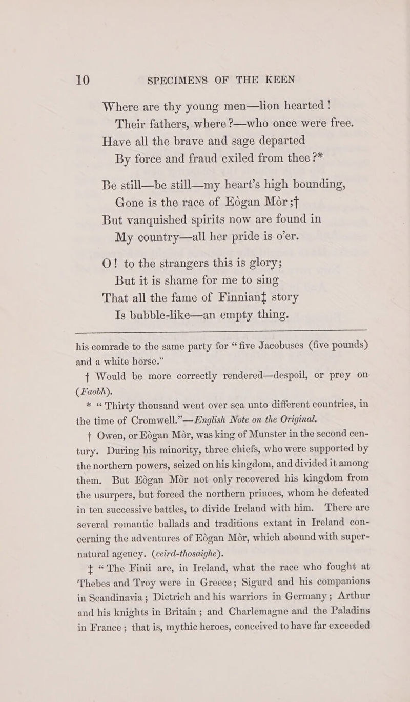 Where are thy young men—lion hearted ! Their fathers, where ?—who once were free. Have all the brave and sage departed By force and fraud exiled from thee ?* Be still—be still—my heart’s high bounding, Gone is the race of Eogan Mor ;f But vanquished spirits now are found in My country—all her pride is o’er. O! to the strangers this is glory; But it is shame for me to sing That all the fame of Finnian{ story Is bubble-like—an empty thing. his comrade to the same party for “five Jacobuses (five pounds) and a white horse.” + Would be more correctly rendered—despoil, or prey on (Faobh). * « Thirty thousand went over sea unto different countries, in the time of Cromwell.”—English Note on the Original. + Owen, or Eogan Mor, was king of Munster in the second cen- tury. During his minority, three chiefs, who were supported by the northern powers, seized on his kingdom, and divided it among them. But Edgan Mor not only recovered his kingdom from the usurpers, but forced the northern princes, whom he defeated in ten successive battles, to divide Ireland with him. There are several romantic ballads and traditions extant in Ireland con- cerning the adventures of Edgan Mor, which abound with super- natural agency. (ceird-thosaighe). + “The Finii are, in Ireland, what the race who fought at Thebes and Troy were in Greece; Sigurd and his companions in Scandinavia; Dictrich and his warriors in Germany; Arthur and his knights in Britain ; and Charlemagne and the Paladins in France ; that is, mythic heroes, conceived to have far exceeded