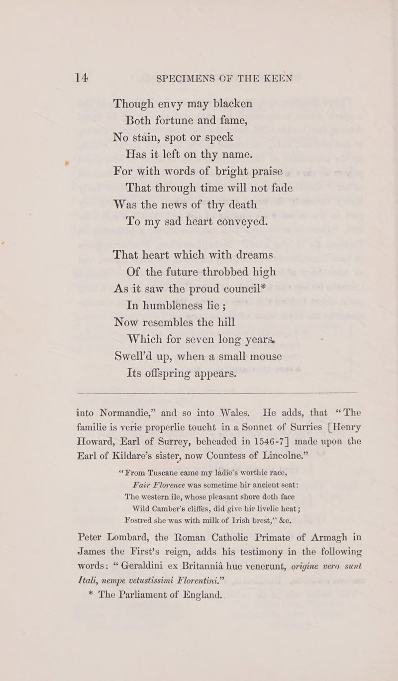 Though envy may blacken Both fortune and fame, No stain, spot or speck Has it left on thy name. For with words of bright praise That through time will not fade Was the news of thy death To my sad heart conveyed. That heart which with dreams Of the future throbbed high As it saw the proud council* In humbleness lie ; Now resembles the hill Which for seven long years. Swell’d up, when a small mouse Its offspring appears. ‘“‘From Tuscane came my ladie’s worthie race, Fair Florence was sometime hir ancient seat: The western ile, whose pleasant shore doth face Wild Camber’s cliffes, did give hir livelie heat ; Fostred she was with milk of Irish brest,”’ &amp;c.