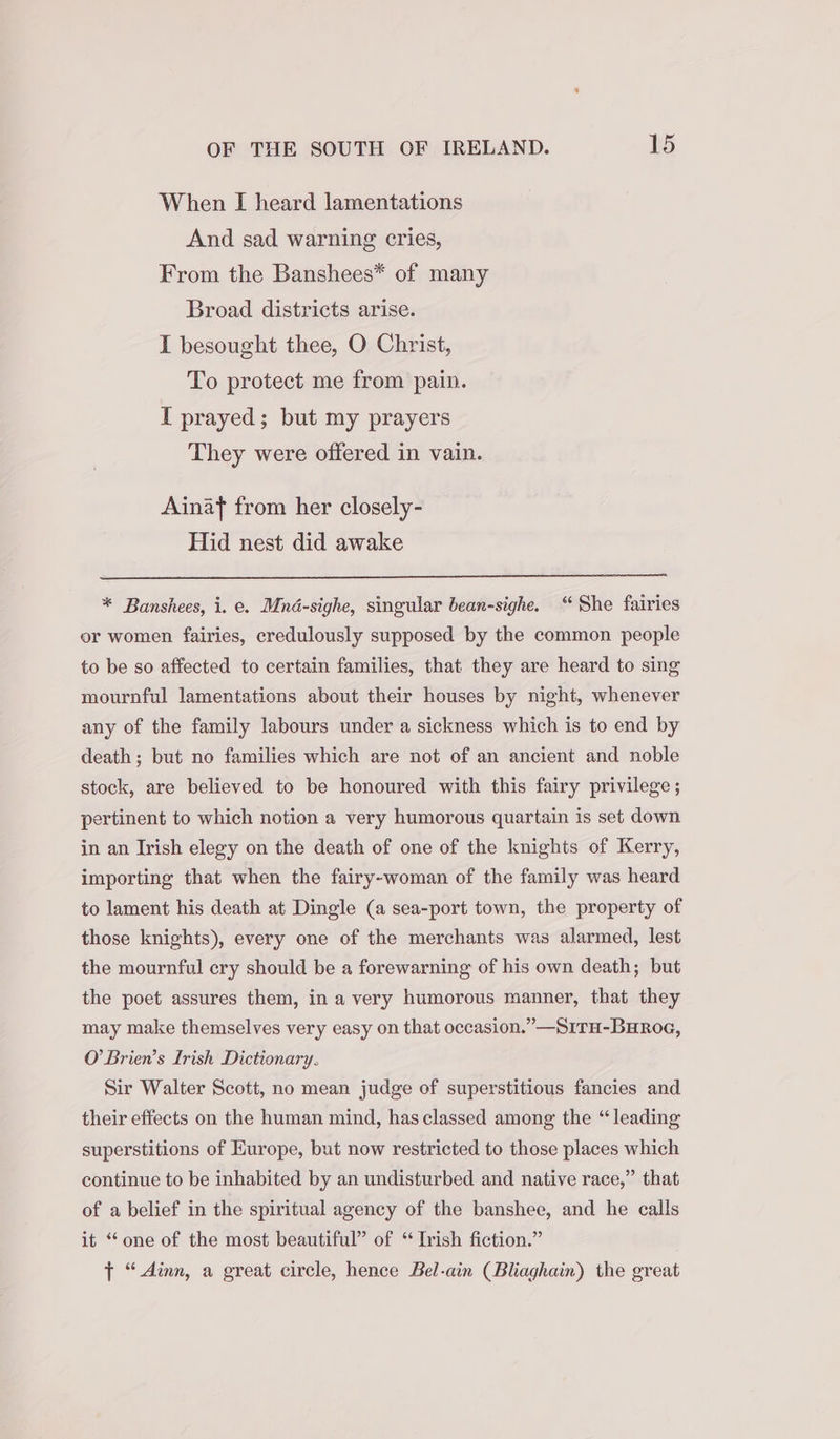 When I heard lamentations And sad warning cries, From the Banshees* of many Broad districts arise. I besought thee, O Christ, To protect me from pain. I prayed; but my prayers They were offered in vain. Ainaf from her closely- Hid nest did awake * Banshees, i. e. Mnd-sighe, singular bean-sighe. “She fairies or women fairies, credulously supposed by the common people to be so affected to certain families, that they are heard to sing mournful lamentations about their houses by night, whenever any of the family labours under a sickness which is to end by death; but no families which are not of an ancient and noble stock, are believed to be honoured with this fairy privilege; pertinent to which notion a very humorous quartain is set down in an Irish elegy on the death of one of the knights of Kerry, importing that when the fairy-woman of the family was heard to lament his death at Dingle (a sea-port town, the property of those knights), every one of the merchants was alarmed, lest the mournful cry should be a forewarning of his own death; but the poet assures them, in a very humorous manner, that they may make themselves very easy on that occasion.” —S1Tu-BuRroe, O’ Brien’s Lrish Dictionary. Sir Walter Scott, no mean judge of superstitious fancies and their effects on the human mind, has classed among the “leading superstitions of Europe, but now restricted to those places which continue to be inhabited by an undisturbed and native race,” that of a belief in the spiritual agency of the banshee, and he calls it “one of the most beautiful” of “Irish fiction.” } “ Ainn, a great circle, hence Bel-ain (Bliaghain) the great