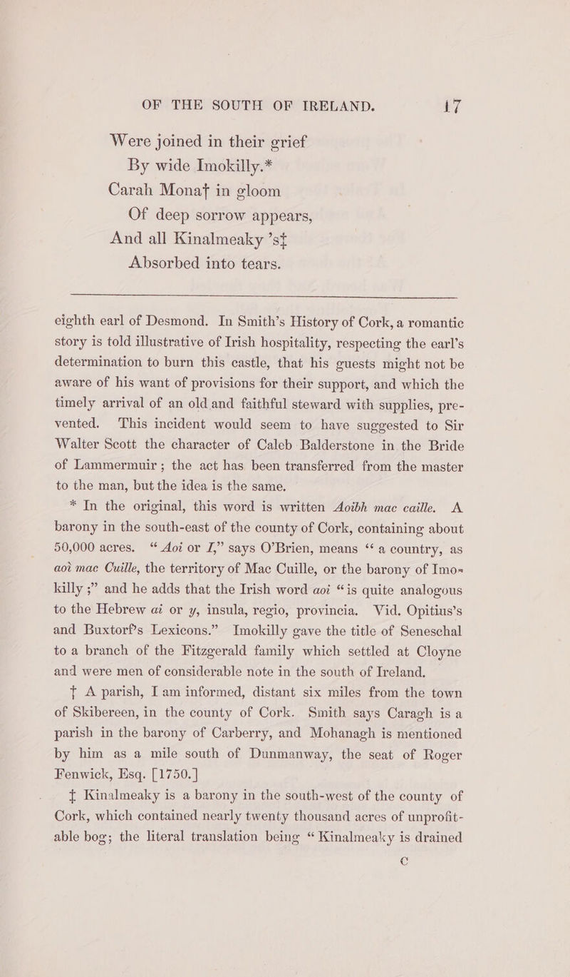 Were joined in their grief By wide Imokilly.* Carah Monaf in gloom Of deep sorrow appears, And all Kinalmeaky ’st Absorbed into tears. eighth earl of Desmond. In Smith’s History of Cork, a romantic story is told illustrative of Irish hospitality, respecting the earl’s determination to burn this castle, that his guests might not be aware of his want of provisions for their support, and which the timely arrival of an old and faithful steward with supplies, pre- vented. This incident would seem to have suggested to Sir Walter Scott the character of Caleb Balderstone in the Bride of Lammermuir ; the act has been transferred from the master to the man, but the idea is the same. * In the original, this word is written Aoibh mac caille. A barony in the south-east of the county of Cork, containing about 50,000 acres. “ Aoi or J,” says O’Brien, means ‘a country, as aot mac Cuille, the territory of Mac Cuille, or the barony of Imo= killy ;” and he adds that the Irish word aoi “is quite analogous to the Hebrew ai or y, insula, regio, provincia. Vid. Opitius’s and Buxtorf’s Lexicons.” Imokilly gave the title of Seneschal to a branch of the Fitzgerald family which settled at Cloyne and were men of considerable note in the south of Ireland. { A parish, I am informed, distant six miles from the town of Skibereen, in the county of Cork. Smith says Caragh is a parish in the barony of Carberry, and Mohanagh is mentioned by him as a mile south of Dunmanway, the seat of Roger Fenwick, Esq. [1750. | { Kinalmeaky is a barony in the south-west of the county of Cork, which contained nearly twenty thousand acres of unprofit- able bog; the literal translation being “ Kinalmeaky is drained C