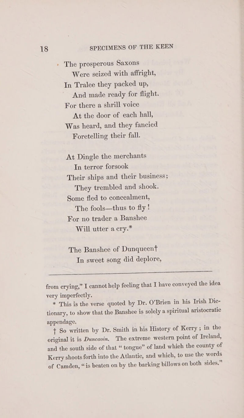 » The prosperous Saxons Were seized with affright, In Tralee they packed up, And made ready for flight. For there a shrill voice At the door of each hall, Was heard, and they fancied Foretelling their fall. At Dingle the merchants In terror forsook Their ships and their business; They trembled and. shook. Some fled to concealment, The fools—thus to fly! For no trader a Banshee Will utter a cry.* The Banshee of Dunqueent Tn sweet song did deplore, eg elie pe oe rs from crying,” I cannot help feeling that I have conveyed the idea very imperfectly. * This is the verse quoted by Dr. O’Brien in his Irish Dic- tionary, to show that the Banshee is solely a spiritual aristocratic appendage. } So written by Dr. Smith in his History of Kerry ; in the original it is Duncaoin. The extreme western point of Ireland, and the south side of that “ tongue” of land which the county of Kerry shoots forth into the Atlantic, and which, to use the words of Camden, “is beaten on by the barking billows on both sides.”