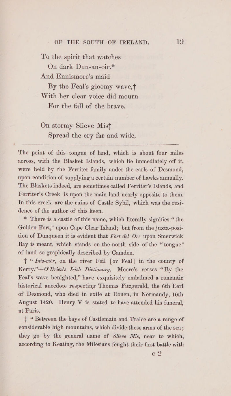 To the spirit that watches On dark Dun-an-oir.* And Ennismore’s maid By the Feal’s gloomy wave,t With her clear voice did mourn For the fall of the brave. On stormy Slieve Mist Spread the cry far and wide, The point of this tongue of land, which is about four miles across, with the Blasket Islands, which lie immediately off it, were held by the Ferriter family under the earls of Desmond, upon condition of supplying a certain number of hawks annually. The Blaskets indeed, are sometimes called Ferriter’s Islands, and Ferriter’s Creek is upon the main land nearly opposite to them. In this creek are the ruins of Castle Sybil, which was the resi- dence of the author of this keen. * There is a castle of this name, which literally signifies “ the Golden Fort,” upon Cape Clear Island; but from the juxta-posi- tion of Dunqueen it is evident that Fort del Ore upon Smerwick Bay is meant, which stands on the north side of the “tongue” of land so graphically described by Camden. T “ dnis-mor, on the river Feil [or Feal] in the county of Kerry.”—O’Brien’s Irish Dictionary. Moore’s verses “By the Feal’s wave benighted,” have exquisitely embalmed a romantic historical anecdote respecting Thomas Fitzgerald, the 6th Earl of Desmond, who died in exile at Rouen, in Normandy, 10th August 1420. Henry V is stated to have attended his funeral, at Paris. { “ Between the bays of Castlemain and Tralee are a range of considerable high mountains, which divide these arms of the sea; they go by the general name of Slieve Mis, near to which, according to Keating, the Milesians fought their first battle with c2