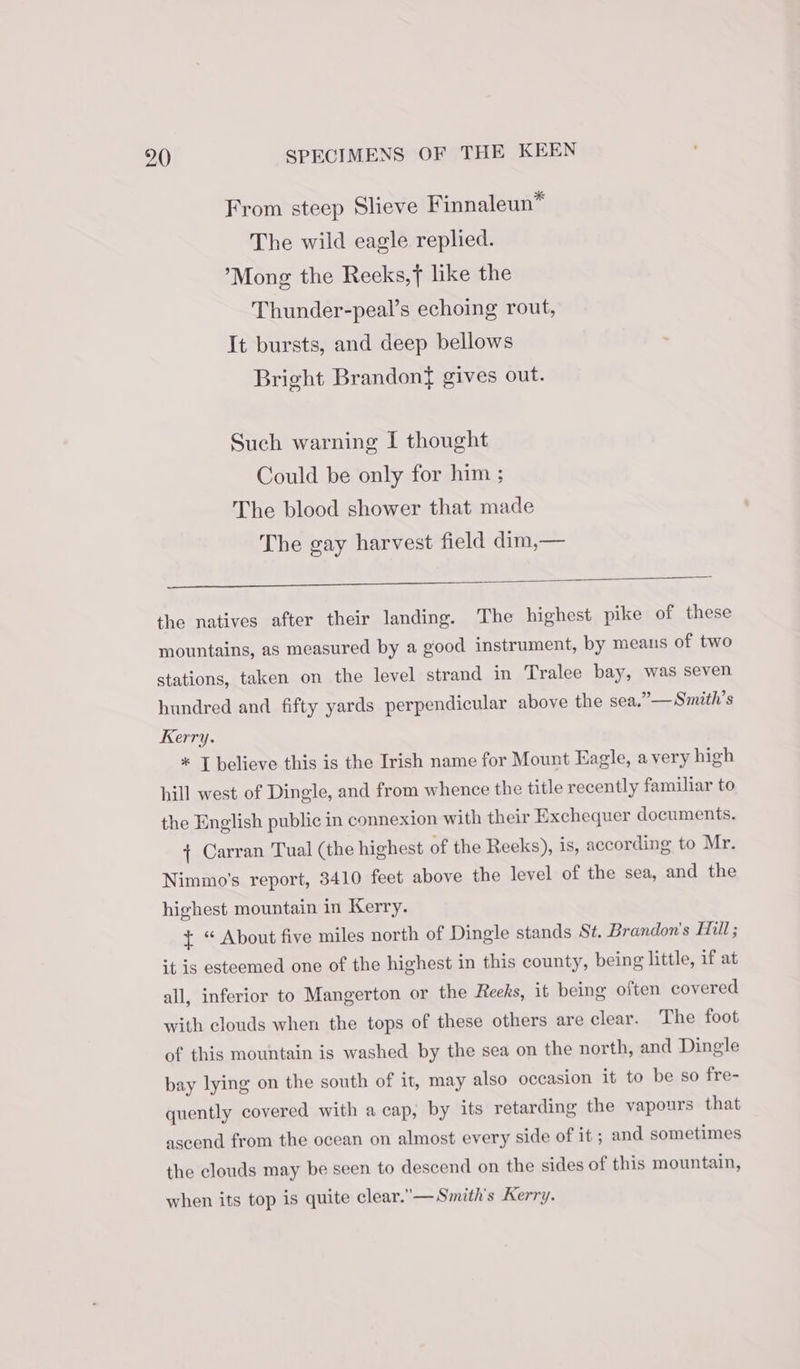 From steep Slieve Finnaleun™ The wild eagle replied. ’Mong the Reeks,f like the Thunder-peal’s echoing rout, It bursts, and deep bellows Bright Brandon{ gives out. Such warning I thought Could be only for him ; The blood shower that made The gay harvest field dim,— the natives after their landing. The highest pike of these mountains, as measured by a good instrument, by means of two stations, taken on the level strand in Tralee bay, was seven hundred and fifty yards perpendicular above the sea,” — Smith’s Kerry. * J believe this is the Irish name for Mount Hagle, a very high hill west of Dingle, and from whence the title recently familiar to the English public in connexion with their Exchequer documents. { Carran Tual (the highest of the Reeks), is, according to Mr. Nimmo’'s report, 3410 feet above the level of the sea, and the highest mountain in Kerry. + “ About five miles north of Dingle stands St. Brandon's Hill; it is esteemed one of the highest in this county, being little, if at all, inferior to Mangerton or the Reeks, it being often covered with clouds when the tops of these others are clear. The foot of this mountain is washed by the sea on the north, and Dingle bay lying on the south of it, may also occasion it to be so fre- quently covered with a cap, by its retarding the vapours that ascend from the ocean on almost every side of it ; and sometimes the clouds may be seen to descend on the sides of this mountain, when its top is quite clear.— Smith's Kerry.
