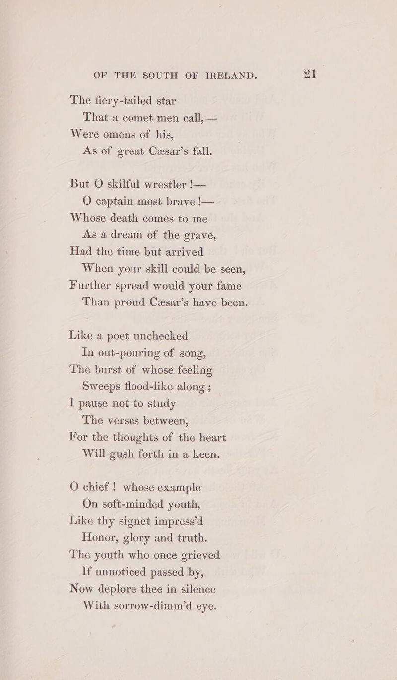 The fiery-tailed star That a comet men call,— Were omens of his, As of great Ceesar’s fall. But O skilful wrestler !— O captain most brave !— Whose death comes to me As a dream of the grave, Had the time but arrived When your skill could be seen, Further spread would your fame Than proud Cesar’s have been. Like a poet unchecked In out-pouring of song, The burst of whose feeling Sweeps flood-like along ; I pause not to study The verses between, For the thoughts of the heart Will gush forth in a keen. O chief ! whose example On soft-minded youth, Like thy signet impress’d Honor, glory and truth. The youth who once grieved If unnoticed passed by, Now deplore thee in silence With sorrow-dimm’d eye.