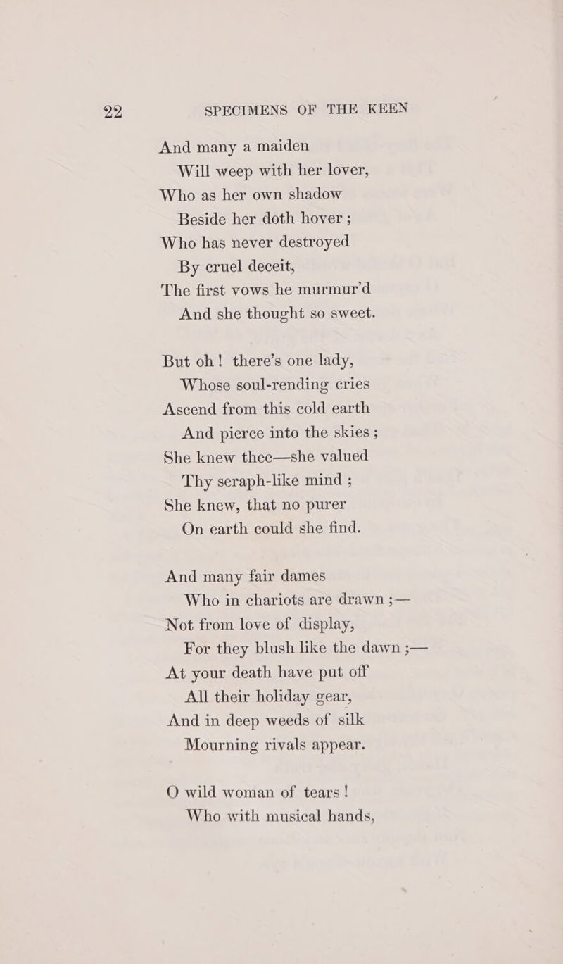 And many a maiden Will weep with her lover, Who as her own shadow Beside her doth hover ; Who has never destroyed By cruel deceit, The first vows he murmur’d And she thought so sweet. But oh! there’s one lady, Whose soul-rending cries Ascend from this cold earth And pierce into the skies ; She knew thee—she valued Thy seraph-like mind ; She knew, that no purer On earth could she find. And many fair dames Not from love of display, At your death have put off All their holiday gear, And in deep weeds of silk Mourning rivals appear. QO wild woman of tears ! Who with musical hands,