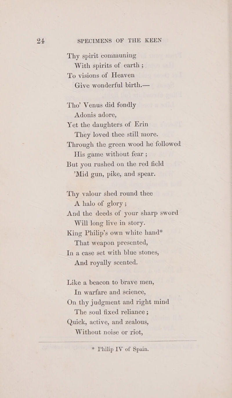 Thy spirit communing With spirits of earth ; To visions of Heaven Give wonderful birth.— Tho’ Venus did fondly Adonis adore, Yet the daughters of Erin They loved thee still more. Through the green wood he followed His game without fear ; But you rushed on the red field ’*Mid gun, pike, and spear. Thy valour shed round thee A halo of glory ; And the deeds of your sharp sword Will long live in story. King Philip’s own white hand* That weapon presented, In a case set with blue stones, And royally scented. Like a beacon to brave men, In warfare and science, On thy judgment and right mind The soul fixed reliance ; Quick, active, and zealous, Without noise or riot, * Philip IV of Spain.