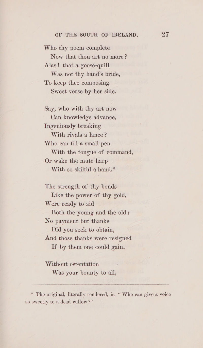 Who thy poem complete Now that thou art no more? Alas! that a goose-quill Was not thy hand’s bride, To keep thee composing Sweet verse by her side. Say, who with thy art now Can knowledge advance, Ingeniously breaking With rivals a lance? Who can fill a small pen With the tongue of command, Or wake the mute harp With so skilful a hand.* The strength of thy bonds Like the power of thy gold, Were ready to aid Both the young and the old ; No payment but thanks Did you seek to obtain, And those thanks were resigned If by them one could gain. Without ostentation Was your bounty to all, * The original, literally rendered, is, “‘ Who can give a voice so sweetly to a dead willow ?”