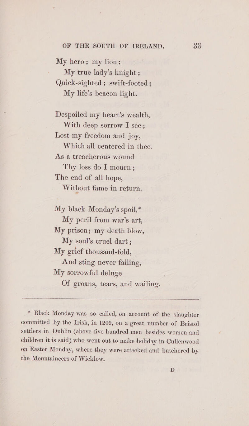 My hero; my lion; My true lady’s knight ; Quick-sighted ; swift-footed ; My life’s beacon light. Despoiled my heart’s wealth, With deep sorrow I see; Lost my freedom and joy, Which all centered in thee. As a treacherous wound Thy loss do I mourn ; The end of all hope, Without fame in return. My black Monday’s spoil,* My peril from war’s art, My prison; my death blow, My soul’s cruel dart ; My grief thousand-fold, And sting never failing, My sorrowful deluge Of groans, tears, and wailing. * Black Monday was so called, on account of the slaughter committed by the Irish, in 1209, on a great number of Bristol settlers in Dublin (above five hundred men besides women and children it is said) who went out to make holiday in Cullenwood on Easter Monday, where they were attacked and butchered by the Mountaineers of Wicklow. D