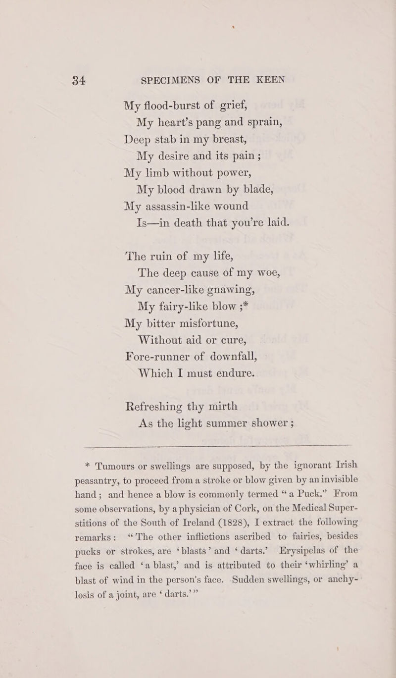 My flood-burst of grief, My heart’s pang and sprain, Deep stab in my breast, My desire and its pain ; My limb without power, My blood drawn by blade, My assassin-like wound Is—in death that you're laid. The ruin of my life, The deep cause of my woe, My cancer-like gnawing, My fairy-like blow ;* My bitter misfortune, Without aid or cure, Fore-runner of downfall, Which I must endure. Refreshing thy mirth As the light summer shower ;