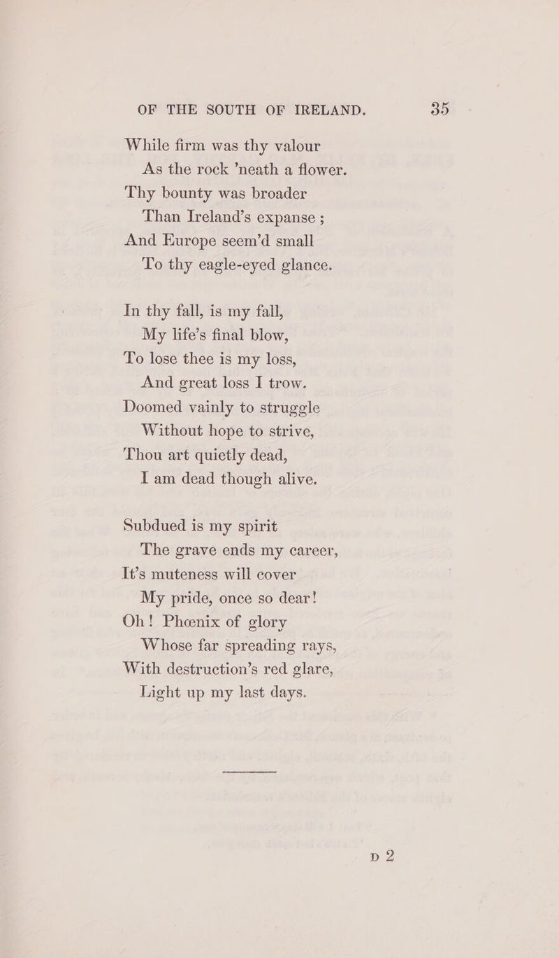 While firm was thy valour Thy bounty was broader Than Ireland’s expanse ; And Europe seem’d small To thy eagle-eyed glance. In thy fall, is my fall, My life’s final blow, To lose thee is my loss, And great loss I trow. Doomed vainly to struggle Without hope to strive, Thou art quietly dead, I am dead though alive. Subdued is my spirit The grave ends my career, It’s muteness will cover My pride, once so dear! Oh! Phoenix of glory Whose far spreading rays, With destruction’s red glare, Light up my last days. p 2