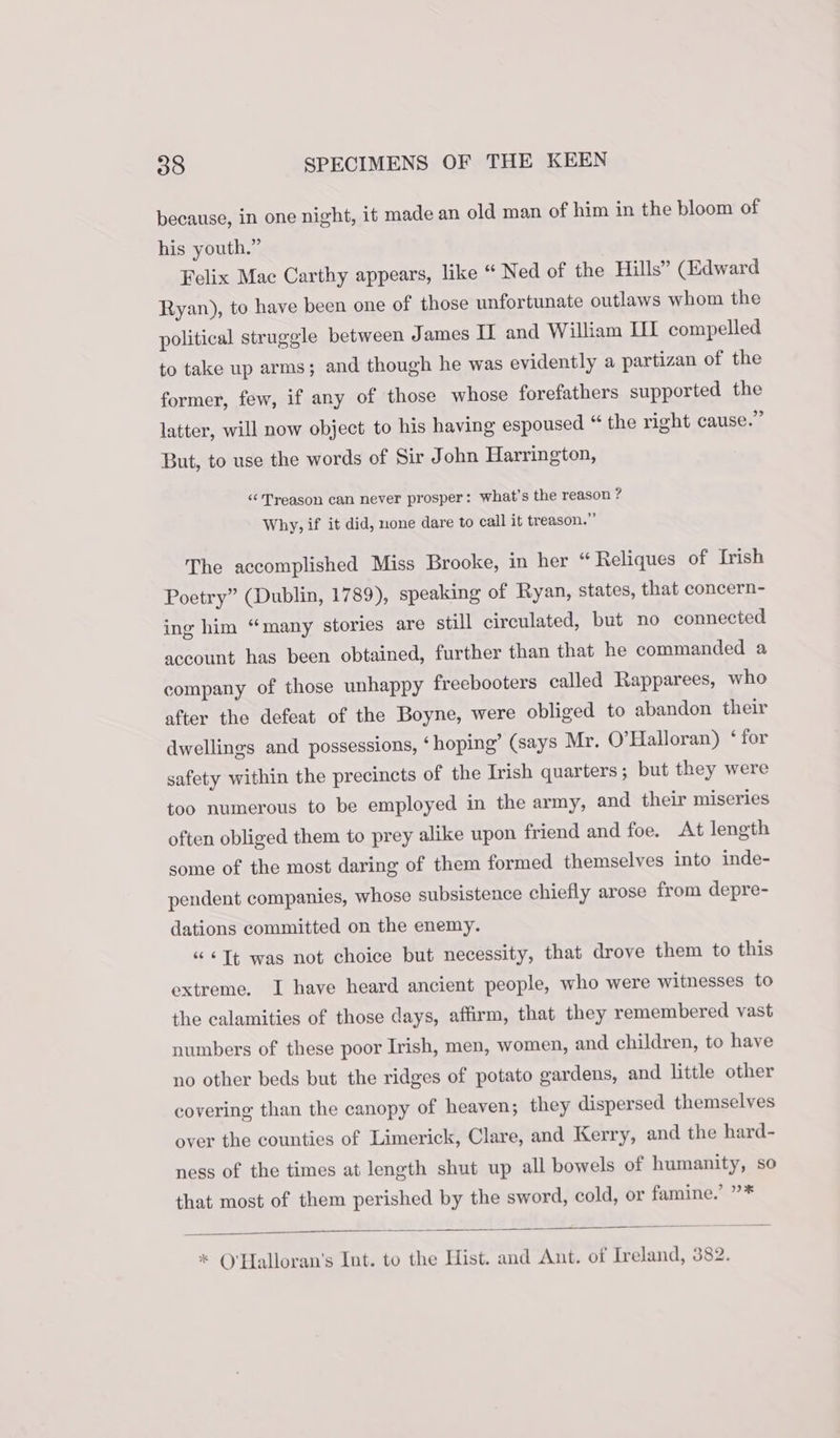 because, in one night, it made an old man of him in the bloom of his youth.” Felix Mac Carthy appears, like “ Ned of the Hills” (Edward Ryan), to have been one of those unfortunate outlaws whom the political struggle between James II and William III compelled to take up arms; and though he was evidently a partizan of the former, few, if any of those whose forefathers supported the latter, will now object to his having espoused “ the right cause.” But, to use the words of Sir John Harrington, “‘ Treason can never prosper: what's the reason ? Why, if it did, none dare to call it treason.” The accomplished Miss Brooke, in her “ Reliques of Irish Poetry” (Dublin, 1789), speaking of Ryan, states, that concern- ing him “many stories are still circulated, but no connected account has been obtained, further than that he commanded a company of those unhappy freebooters called Rapparees, who after the defeat of the Boyne, were obliged to abandon their dwellings and possessions, ‘hoping’ (says Mr. O’Halloran) ‘ for safety within the precincts of the Irish quarters; but they were too numerous to be employed in the army, and their miseries often obliged them to prey alike upon friend and foe. At length some of the most daring of them formed themselves into inde- pendent companies, whose subsistence chiefly arose from depre- dations committed on the enemy. “ &lt;]t was not choice but necessity, that drove them to this extreme. I have heard ancient people, who were witnesses to the calamities of those days, affirm, that they remembered vast numbers of these poor Irish, men, women, and children, to have no other beds but the ridges of potato gardens, and little other covering than the canopy of heaven; they dispersed themselves over the counties of Limerick, Clare, and Kerry, and the hard- ness of the times at length shut up all bowels of humanity, so that most of them perished by the sword, cold, or famine.’ ”* * ©'Halloran’s Int. to the Hist. and Ant. of Ireland, 382.