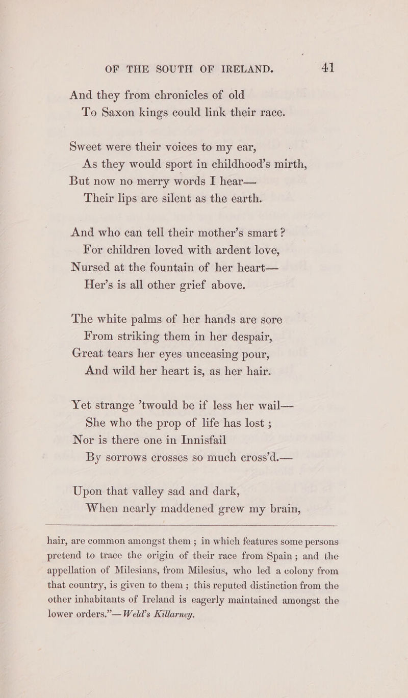 And they from chronicles of old To Saxon kings could link their race. Sweet were their voices to my ear, As they would sport in childhood’s mirth, But now no merry words I hear— Their lips are silent as the earth. And who ecan tell their mother’s smart ? For children loved with ardent love, Nursed at the fountain of her heart— Her’s is all other grief above. The white palms of her hands are sore From striking them in her despair, Great tears her eyes unceasing pour, And wild her heart is, as her hair. Yet strange *twould be if less her wail— She who the prop of life has lost ; Nor is there one in Innisfail By sorrows crosses so much cross’d.— Upon that valley sad and dark, When nearly maddened grew my brain, hair, are common amongst them ; in which features some persons pretend to trace the origin of their race from Spain; and the appellation of Milesians, from Milesius, who led a colony from that country, is given to them; this reputed distinction from the other inhabitants of Ireland is eagerly maintained amongst the lower orders.”— Weld’s Killarney.