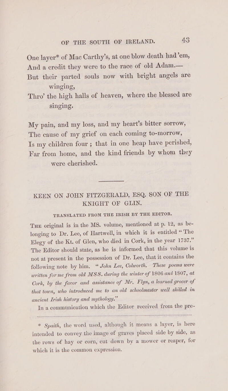 One layer* of Mac Carthy’s, at one blow death had’em, And a credit they were to the race of old Adam.— But their parted souls now with bright angels are winging, Thro’ the high halls of heaven, where the blessed are singing. My pain, and my loss, and my heart’s bitter sorrow, The cause of my grief on each coming to-morrow, Is my children four ; that in one heap have perished, Far from home, and the kind friends by whom they were cherished. KEEN ON JOHN FITZGERALD, ESQ. SON OF THE KNIGHT OF GLIN. TRANSLATED FROM THE IRISH BY THE EDITOR. Tue original is in the MS. volume, mentioned at p. 12, as be- longing to Dr. Lee, of Hartwell, in which it is entitled “ The Elegy of the Kt. of Glen, who died in Cork, in the year W3ie&lt; The Editor should state, as he is informed that this volume is not at present in the possession of Dr. Lee, that it contains the following note by him. “ John Lee, Colworth, These poems were written for me from old MSS. during the winter of 1806 and 1807, at Cork, by the favor and assistance of Mr. Flyn, a learned grocer of that town, who introduced me to an old schoolmaster well skilled im ancient Irish history and mythology.” In a communication which the Editor received from the pre- * Spaith, the word used, although it means a layer, is here intended to convey the image of graves placed side by side, as the rows of hay or corn, cut down by a mower or reaper, for which it is the common expression.