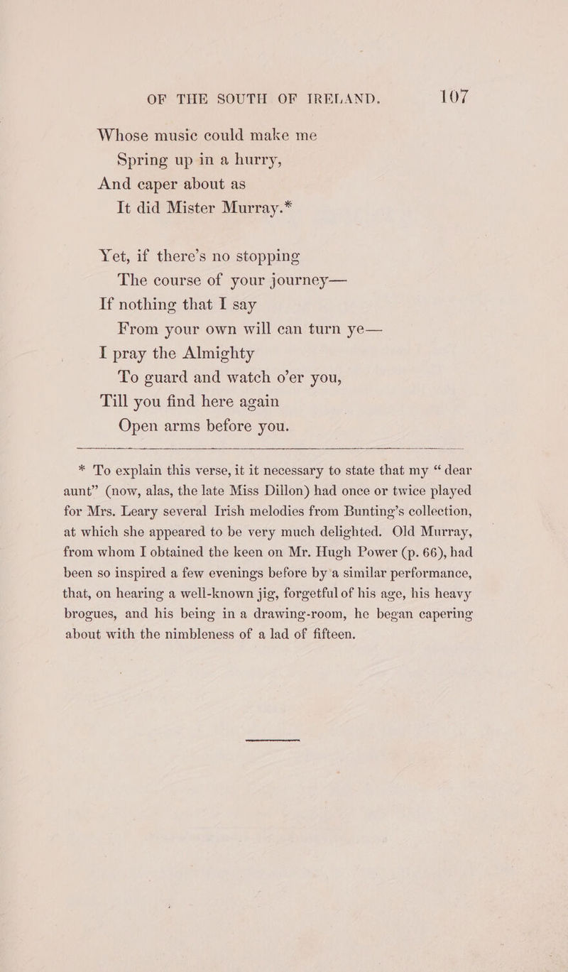 Whose music could make me Spring up in a hurry, And caper about as It did Mister Murray.* Yet, if there’s no stopping The course of your journey— If nothing that I say From your own will can turn ye— I pray the Almighty To guard and watch o’er you, Till you find here again Open arms before you. * To explain this verse, it it necessary to state that my “ dear aunt” (now, alas, the late Miss Dillon) had once or twice played for Mrs. Leary several Irish melodies from Bunting’s collection, at which she appeared to be very much delighted. Old Murray, from whom I obtained the keen on Mr. Hugh Power (p. 66), had been so inspired a few evenings before by’a similar performance, that, on hearing a well-known jig, forgetful of his age, his heavy brogues, and his being in a drawing-room, he began capering about with the nimbleness of a lad of fifteen.