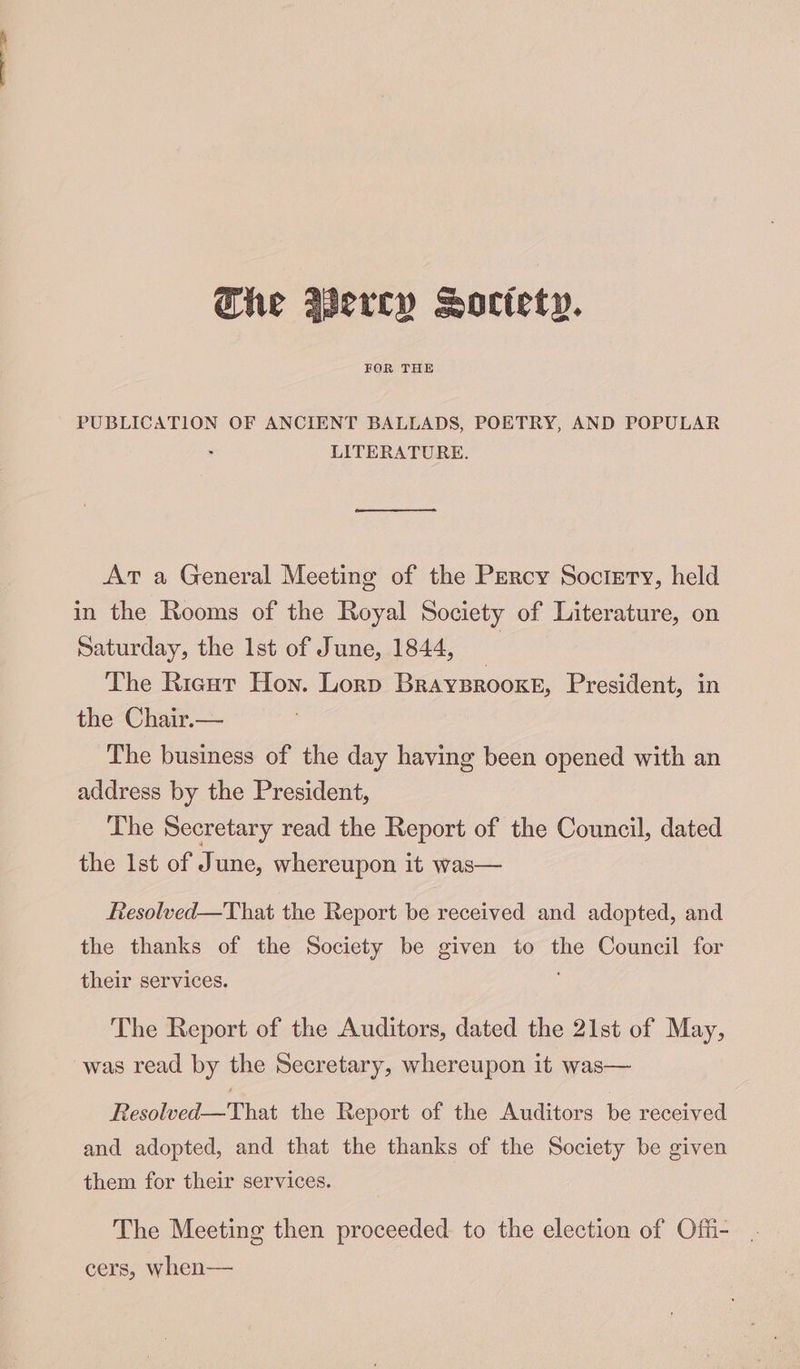 FOR THE PUBLICATION OF ANCIENT BALLADS, POETRY, AND POPULAR . LITERATURE. At a General Meeting of the Percy Soctrry, held in the Rooms of the Royal Society of Literature, on Saturday, the 1st of June, 1844, _ The Riecut Hon. Lorp Braysrooxe, President, in the Chair.— The business of the day having been opened with an address by the President, The Secretary read the Report of the Council, dated the Ist of June, whereupon it was— Resolved—That the Report be received and adopted, and the thanks of the Society be given to oe Council for their services. The Report of the Auditors, dated the 21st of May, Resolved—That the Report of the Auditors be received and adopted, and that the thanks of the Society be given them for their services. The Meeting then proceeded to the election of Offi- cers, when—