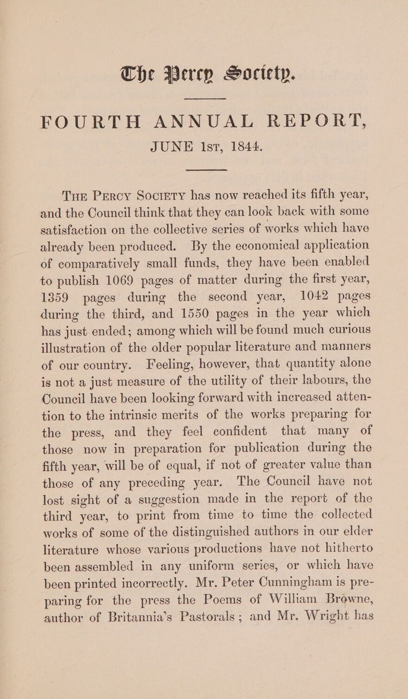 ey FOURTH ANNUAL REPORT, JUNE Ist, 1844. Tue Percy Society has now reached its fifth year, and the Council think that they can look back with some satisfaction on the collective series of works which have already been produced. By the economical application of comparatively small funds, they have been enabled to publish 1069 pages of matter during the first year, 1359 pages during the second year, 1042 pages during the third, and 1550 pages in the year which has just ended; among which will be found much curious illustration of the older popular literature and manners of our country. Feeling, however, that quantity alone is not a just measure of the utility of their labours, the Council have been looking forward with increased atten- tion to the intrinsic merits of the works preparing for the press, and they feel confident that many of those now in preparation for publication during the fifth year, will be of equal, if not of greater value than those of any preceding year. The Council have not lost sight of a suggestion made in the report of the third year, to print from time to time the collected works of some of the distinguished authors in our elder literature whose various productions have not hitherto been assembled in any uniform series, or which have been printed incorrectly. Mr. Peter Cunningham is pre- paring for the press the Poems of Wilham Brewne, author of Britannia’s Pastorals ; and Mr. Wright has