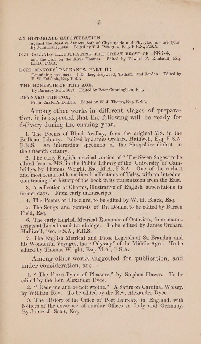 Or AN HISTORIALL EXPOSTULATION Against the Beastlye Abusers, both of Chyrurgerie and Physyke, in oure tyme. By John Halle, 1565. Edited by T.J. Pettigrew, Esq. F.R.S., F.S.A. OLD BALLADS ILLUSTRATING THE GREAT FROST oF 1683-4, and the Fair on the River Thames. Edited by Edward F. Rimbault, Esq. LL.D., F.S.A. LORD MAYORS’ PAGEANTS, PART II: Containing specimens of Dekker, Heywood, Tatham, and Jordan. Edited by F. W. Fairholt, Esq. F.S.A. THE HONESTIE OF THIS AGE, By Barnaby Rich, 1611. Edited by Peter Cunningham, Esq. REYNARD THE FOX, From Caxton’s Edition. Edited by W. J. Thoms, Esq. F.S.A. Among other works in different stages of prepara- tion, it is expected that the following will be ready for delivery during the ensuing year. 1. The Poems of Blind Awdlay, from the original MS. in the Bodleian Library. Edited by James Orchard Halliwell, Esq. F.S.A. F.R.S. An interesting specimen of the Shropshire dialect in the fifteenth century. 2. The early English metrical version of “ The Seven Sages,” to be edited from a MS. in the Public Library of the University of Cam- bridge, by Thomas Wright, Esq. M.A., F.S.A. One of the earliest and most remarkable medieval collections of Tales, with an introduc- tion tracing the history of the book in its transmission from the East. 3. A collection of Charms, illustrative of English superstitions in former days. From early manuscripts. 4. The Poems of Hoccleve, to be edited by W. H. Black, Esq. 5. The Songs and Sonnets of Dr. Donne, to be edited by Barron Field, Esq. 6. The early English Metrical Romance of Octovian, from manu- scripts at Lincoln and Cambridge. To be edited by James Orchard Halliwell, Esq. F.S.A., F.R.S. 7. The English Metrical and Prose Legends of St. Brandan and his Wonderful Voyages, tne “ Odyssey” of the Middle Ages. To be edited by Thomas Wright, Esq. M.A, F.S.A. Among other works suggested for publication, and under consideration, are— 1. “ The Passe Tyme of Pleasure,” by Stephen Hawes. To be edited by the Rev. Alexander Dyce. 2. “ Rede me and be nott wrothe.” A Satire on Cardinal Wolsey, by William Roy. To be edited by the Rev. Alexander Dyce. 3. The History of the Office of Poet Laureate in England, with Notices of the existence of similar Offices in Italy and Germany. By James J. Scott, Esq.