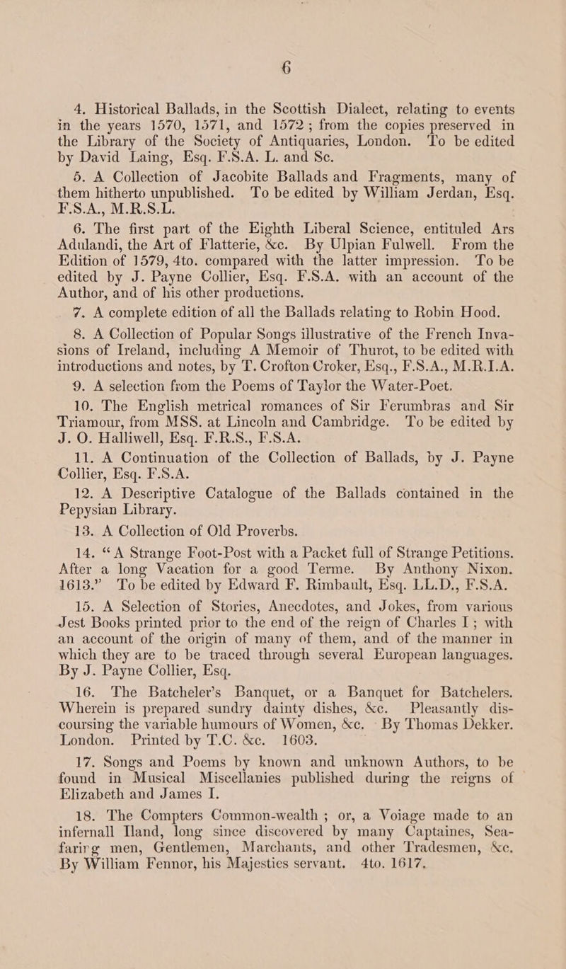 4, Historical Ballads, in the Scottish Dialect, relating to events in the years 1570, 1571, and 1572; from the copies preserved in the Library of the Society of Antiquaries, London. ‘To be edited by David Laing, Esq. F.S.A. L. and Se. 5. A Collection of Jacobite Ballads and Fragments, many of them hitherto unpublished. To be edited by William Jerdan, Esq. F.S.A., M.R.S.L. 6. The first part of the Eighth Liberal Science, entituled Ars Adulandi, the Art of Flatterie, &c. By Ulpian Fulwell. From the Hdition of 1579, 4to. compared with the latter impression. To be edited by J. Payne Collier, Esq. F.S.A. with an account of the Author, and of his other productions. 7. A complete edition of all the Ballads relating to Robin Hood. 8. A Collection of Popular Songs illustrative of the French Inva- sions of Ireland, including A Memoir of Thurot, to be edited with introductions and notes, by T. Crofton Croker, Esq., F.S.A., M.R.1.A. 9. A selection from the Poems of Taylor the Water-Poet. 10. The English metrical romances of Sir Ferumbras and Sir Triamour, from MSS. at Lincoln and Cambridge. To be edited by J. O. Halliwell, Esq. F.R.S., F.S.A. 11. A Continuation of the Collection of Ballads, by J. Payne Collier, Esq. F.S.A. 12. A Descriptive Catalogue of the Ballads contained in the Pepysian Library. 13. A Collection of Old Proverbs. 14. “A Strange Foot-Post with a Packet full of Strange Petitions. After a long Vacation for a good Terme. By Anthony Nixon. 1613.” To be edited by Edward F. Rimbault, Esq. LL.D., F.S.A. 15. A Selection of Stories, Anecdotes, and Jokes, from various Jest Books printed prior to the end of the reign of Charles I; with an account of the origin of many of them, and of the manner in which they are to be traced through several European languages. By J. Payne Collier, Esq. 16. The Batcheler’s Banquet, or a Banquet for Batchelers. Wherein is prepared sundry dainty dishes, &c. Pleasantly dis- coursing the variable humours of Women, &c, - By Thomas Dekker. London. Printed by T.C. &c. 1603. 17. Songs and Poems by known and unknown Authors, to be found in Musical Miscellanies published during the reigns of Elizabeth and James I. 18. The Compters Common-wealth ; or, a Voiage made to an infernall land, long since discovered by many Captaines, Sea- farirg men, Gentlemen, Marchants, and other Tradesmen, Xc. By William Fennor, his Majesties servant. 4to. 1617,