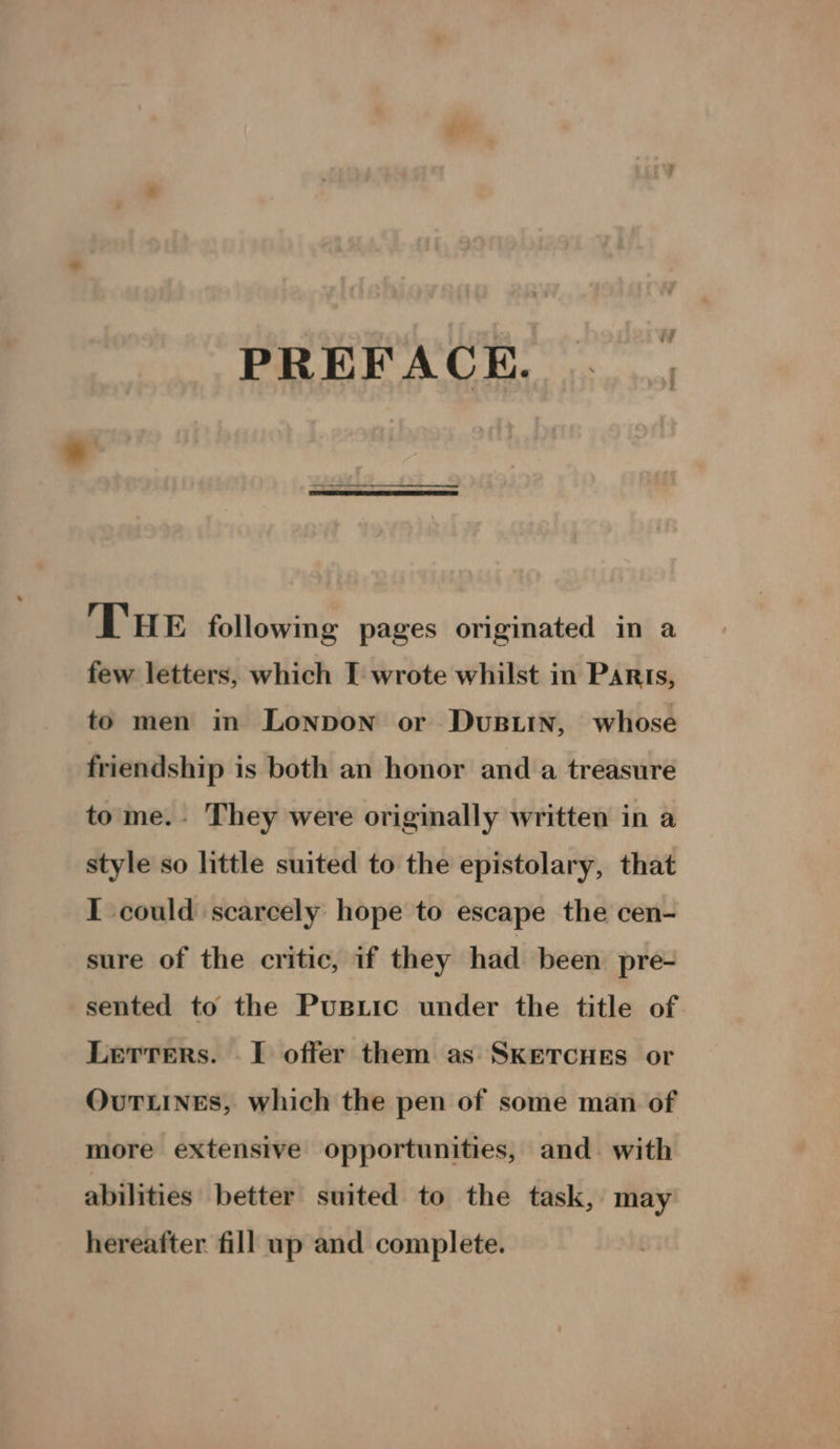 ¢*> PREFACE. THe following pages originated in a few letters, which I wrote whilst in Parts, to men in Lonpon or Dustin, whose friendship is both an honor and a treasure to me.- They were originally written in a style so little suited to the epistolary, that I could scarcely hope to escape the cen- sure of the critic, if they had been pre- sented to the Puspuic under the title of. Lerrers. I offer them as SKETCHES or OvuTLINES, which the pen of some man of more extensive opportunities, and. with abilities better suited to the task, may hereafter fill up and complete.
