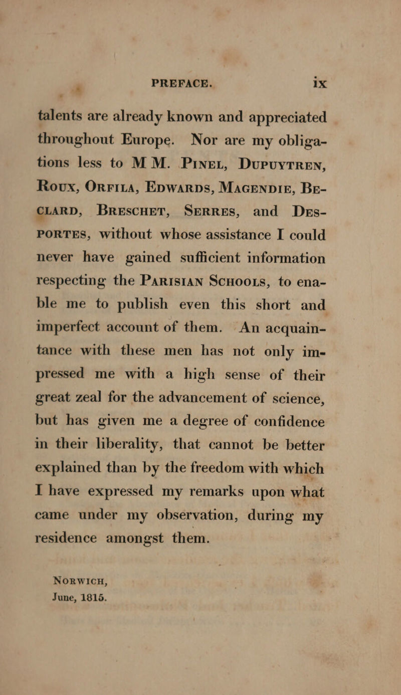 talents are already known and appreciated throughout Europe. Nor are my obliga- tions less to MM. Pinet, Dupvuytren, Rovx, Orrita, Epwarps, Macenpir, Be- CLARD, BRESCHET, SERRES, and Dess- PORTES, without whose assistance I could never have gained sufficient information respecting the Parisian ScHoo.s, to ena- ble me to publish even this short and imperfect account of them. An acquain- tance with these men has not only im- pressed me with a high sense of their great zeal for the advancement of science, but has given me a degree of confidence in their liberality, that cannot be better explained than by the freedom with which I have expressed my remarks upon what came under my observation, during my residence amongst them. Norwicu, June, 1815.