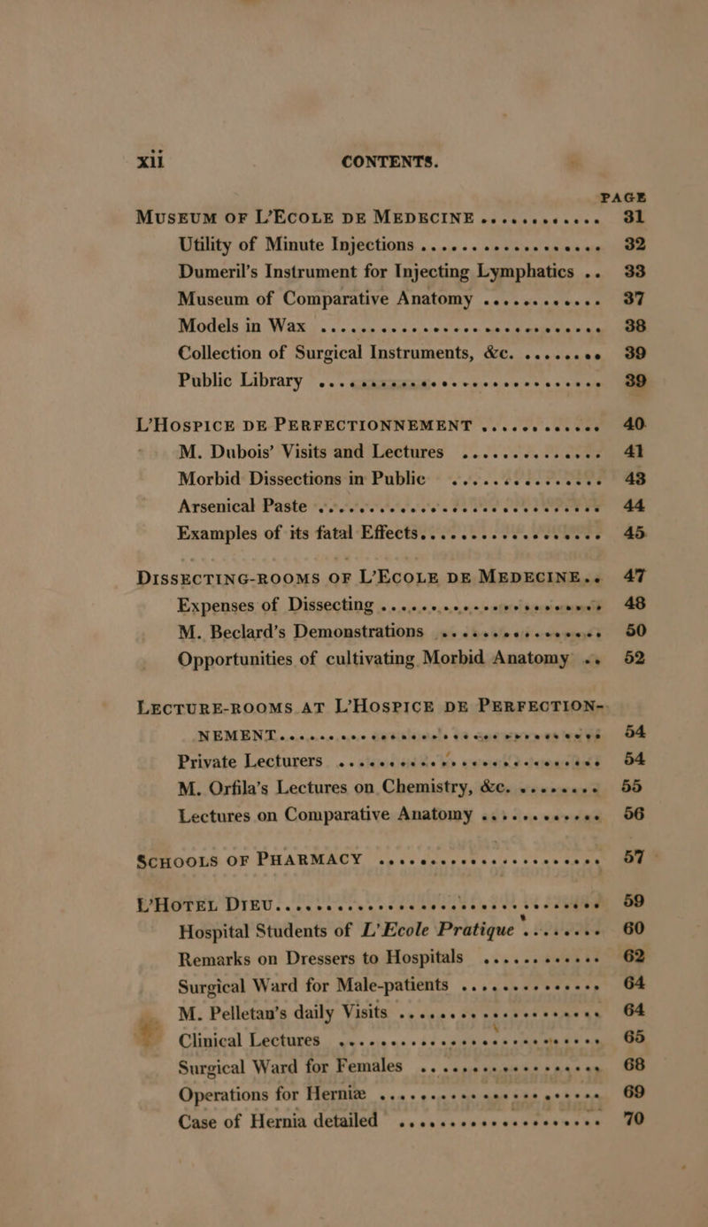 MUSEUM OF L’ECOLE DE MEDECINE eeeesecesece Utility of Minute Injections ...... .e.eseeseeee Dumeril’s Instrument for Injecting Lymphatics .. Museum of Comparative Anatomy ........0e.+: Models in Wax ...... cin 0.04 mi eae aia Collection of Surgical Instruments, &c. 22.22.00 Public Library @ees@eeeveeoee¢2eGeoveseeoveeeeeeee L’HOSPICE DE PERFECTIONNEMENT veces cecees M. Dubois’ Visits and Lectures .........2000% Morbid Dissections in Public .....ccccee wees Arsenical Paste Fyfe ites Fae Oe eee ee Examples of its fatal Effects........eeseececee DISSECTING-ROOMS OF L’ECOLE DE MEDECINE.. Expenses of Dissecting .....+ceesseeesecenwes M. Beclard’s Demonstrations ...sseeeseeewees Opportunities of cultivating Morbid Anatomy .. NEMEN'TT o.c.c.c.0.0,0,0,0 666 8 6 cle 0 66 cle d Od be ee Ue ve Private Lecturers. ..siiesisid@e ke wemerh') dcipacaald M. Orfila’s Lectures on Chemistry, &c. .......- Lectures on Comparative Anatomy ....-+. cesses @CHOOLS OF PHARMACY wocccceccesssscesccsne PPHOTEL DIEU... cece cece rece ceveceeeeecerncees Hospital Students of L’ Ecole Pratique » Aobeaa Remarks on Dressers to Hospitals ...... eee. Surgical Ward for Male-patients ......+++++s+s __ M. Pelletan’s daily Visits .....0e.seseeeereees + Clinical Lectures ...-eeeeees ale tieGe BU ah Surgical Ward for Females .. 2.00. eee+seeees Operations for | Oo Ry ero ger ype Case of Hernia detailed ......ceeceseceeeees 31 32 33 37 8é3s