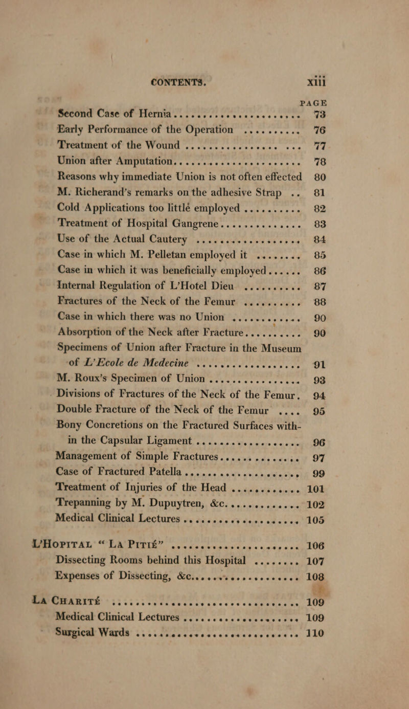 CONTENTS. X1ll PAGE BeOOmE CSS Ue TieINM sas cic ce tscucacsecceves. aa Early Performance of the Operation ..... cseen. UG Treatment of the Wound ........ Cobo hehe + a 77 Union after Amputation............. cover sans 78 Reasons why immediate Union is not often effected 80 M. Richerand’s remarks on the adhesive Strap .. 81 Cold Applications too littlé employed .......... 82 Treatment of Hospital Gangrene.......... sexe OS Use of the Actual Cautery ..........0esceee. . 84 Case in which M. Pelletan employed it ........ 85 Case in which it was beneficially employed...... 86 Internal Regulation of L’Hotel Dieu .......... 87 Fractures of the Neck of the Femur .......... 88 Case in which there was no Union ....... eeeee 90 Absorption of the Neck after Fracture..... TES gid Specimens of Union after Fracture in the Museum Onda Hebole We Medecine es cece cess 91 M. Roux’s Specimen of Union ..............4. 93 Divisions of Fractures of the Neck of the Femur. 94 Double Fracture of the Neck of the Femur .... 95 Bony Concretions on the Fractured Surfaces with- in the Capsular Ligament ........ Op wes ea wemy OO Management of Simple Fractures............ 2. «97 Case of Fractured Patella.............. ceeses 99 Treatment of Injuries of the Head ............ 101 Trepanning by M. Dupuytren, &c............. 102 Medical Clinical Lectures .......000e00eeeeee4 105 LHopirab “La PITit” eseeeaeseseoseeoeoeveeseaeeaeesved 106 Dissecting Rooms behind this Hospital ....... - 107 Expenses of Dissecting, &......%ess-seeeee04 108 a La CHARITE e@e@eseeoe ee teeaseeeoeveeseeeeeveee eevee ee se 109 Medical Clinical Lectures .......ccceccescsere 109 Surgical Wards @eoae Be egogaecetoeneeaes eenaeeaesvpeneaeeee 110