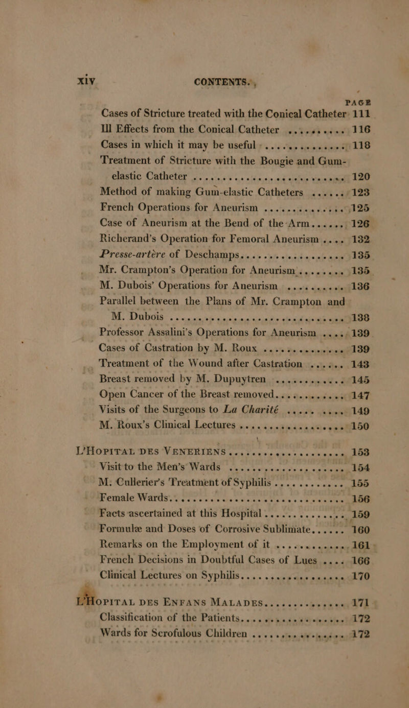 - Ill Effects from the Conical Catheter ....6....+ Cases in which it may be useful: ...........000 Treatment of Stricture with the Bougie and Gum- Ue COMANELEE Fos ove k 5 ius ni nssis aid alalie Wea French Operations for Aneurism ....... men Ae tikes Case of Aneurism at the Bend of the Arm....... Richerand’s Operation for Femoral Aneurism .... Presse-artere of Deschamps. acti «hfe eleeitmvamte amu Mr. Crampton’s Operation for Aneurism........ M. Dubois’ Operations for Aneurism ........+. Parallel between the Plans of Mr. Crampton and M. Dubois ...... PE NT a Cases of Castration by M. Roux ....s..ese00ee Treatment of the Wound after Castration ...... Breast removed by M, Dupuytren ............- Open Cancer of the Breast removed........eees M. Roux’s Clinical Lectures ......csecccaccece \ ‘ LIHOPITAE ‘DES “VENERIENS «cei cevs ees cecsccsem M. Cullerier’s Treatment of Syphilis......... re Pam NIS SG Pie cn ccs aaa gents kas French Decisions in Doubtful Cases of Lues .... Clinical Lectures on Syphilis..........000eeee0 , DES ENFANS MALADES...ccecctosbee Classification of the Patients, 10. a» heshdiciibies Wards for Scrofulous Children eh oe ae 111 116 120 123 126 132 135. 135. 136 138 139 145 147 149 150 153