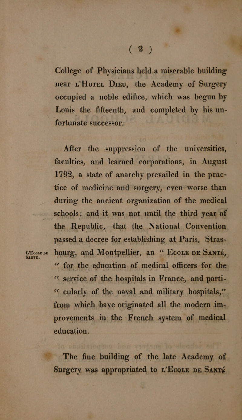 L’Eco.e DE SAaNTE. ( 2) College of Physicians held a miserable building near t’Hotet Diev, the Academy of Surgery occupied a noble edifice, which was begun by Louis the fifteenth, and completed by his un- fortunate successor. After the suppression of the universities, faculties, and learned corporations, in August 1792, a state of anarchy prevailed in the prac- tice of medicine and surgery, even worse than during the ancient organization of the medical schools; and.it was not until the third year of the Republic, that the National Convention passed a decree for establishing at Paris, Stras- bourg, and Montpellier, an “ Ecote pe Santé, « for the education. of medical officers for the “< service of the hospitals in France, .and parti- “« cularly of the naval and military hospitals,” from which haye originated all the modern im- provements in the French system of medical education. Surgery was appropriated to L’EcoLe pg Santé