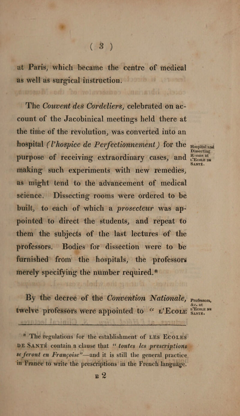 at Paris, which became the centre of medical as well as surgical instruction. The Couvent des Cordeliers, celebrated on ac- count of the Jacobinical meetings held there at the time of the revolution, was converted into an hospital (l’hospice de Perfectionnement ) for the purpose of receiving extraordinary cases, and making such experiments with new remedies, as might tend to the advancement of medical science. Dissecting rooms were ordered to be built, to each of which a prosecteur was ap- pointed to direct the students, and repeat to them the subjects of the last lectures of the professors. Bodies for dissection were to be furnished from the hospitals, the professors merely specifying the number required.* By the decree of the Convention Nationale, twelve professors were appointed to “ 1’ Ecore * The regulations for the establishment of LEs ECoLEs Hospital and Dissecting Rooms at i EcoLE DE SAnTh. Professors, &e. at WVECOLE DE SANTEE. se Seront en Frangoise”—and it is still the general practice ‘in Franée to write the prescriptions in the French language. B2