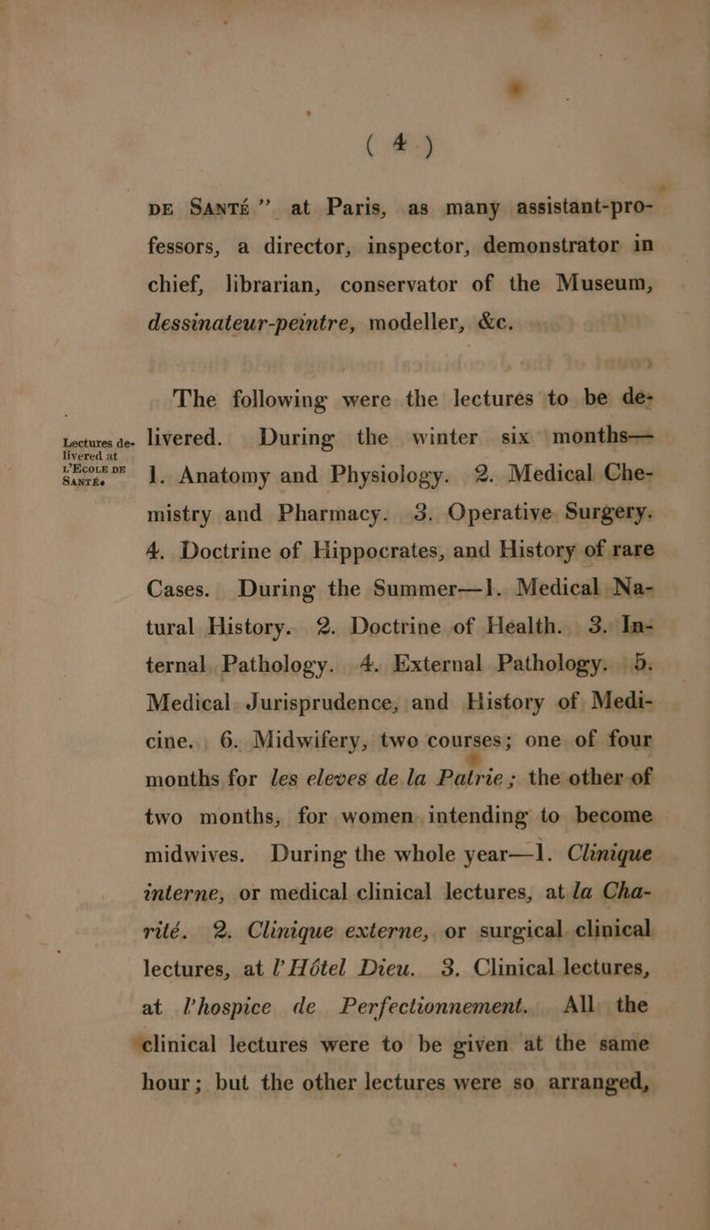 Lectures de- livered at LW’ EcCOoLE DE SANTEe ( eg fessors, a director, inspector, demonstrator in chief, librarian, conservator of the Museum, dessinateur-peintre, modeller, &amp;c. The following were the lectures to be de- livered. During the winter six months— J. Anatomy and Physiology. 2. Medical Che- mistry and Pharmacy. 3. Operative Surgery. 4. Doctrine of Hippocrates, and History of rare Cases. During the Summer—}]. Medical Na- tural History.. 2. Doctrine of Health. 3. In- ternal, Pathology. 4. External Pathology. 5. Medical. Jurisprudence, and History of Medi- cine. 6. Midwifery, two courses; one of four months for les eleves de la Patrie ; the other of two months, for women. intending to become midwives. During the whole year—l. Clinique interne, or medical clinical lectures, at la Cha- lectures, at /’ Hétel Dieu. 3. Clinical lectures, at I’hospice de Perfectionnement. All the