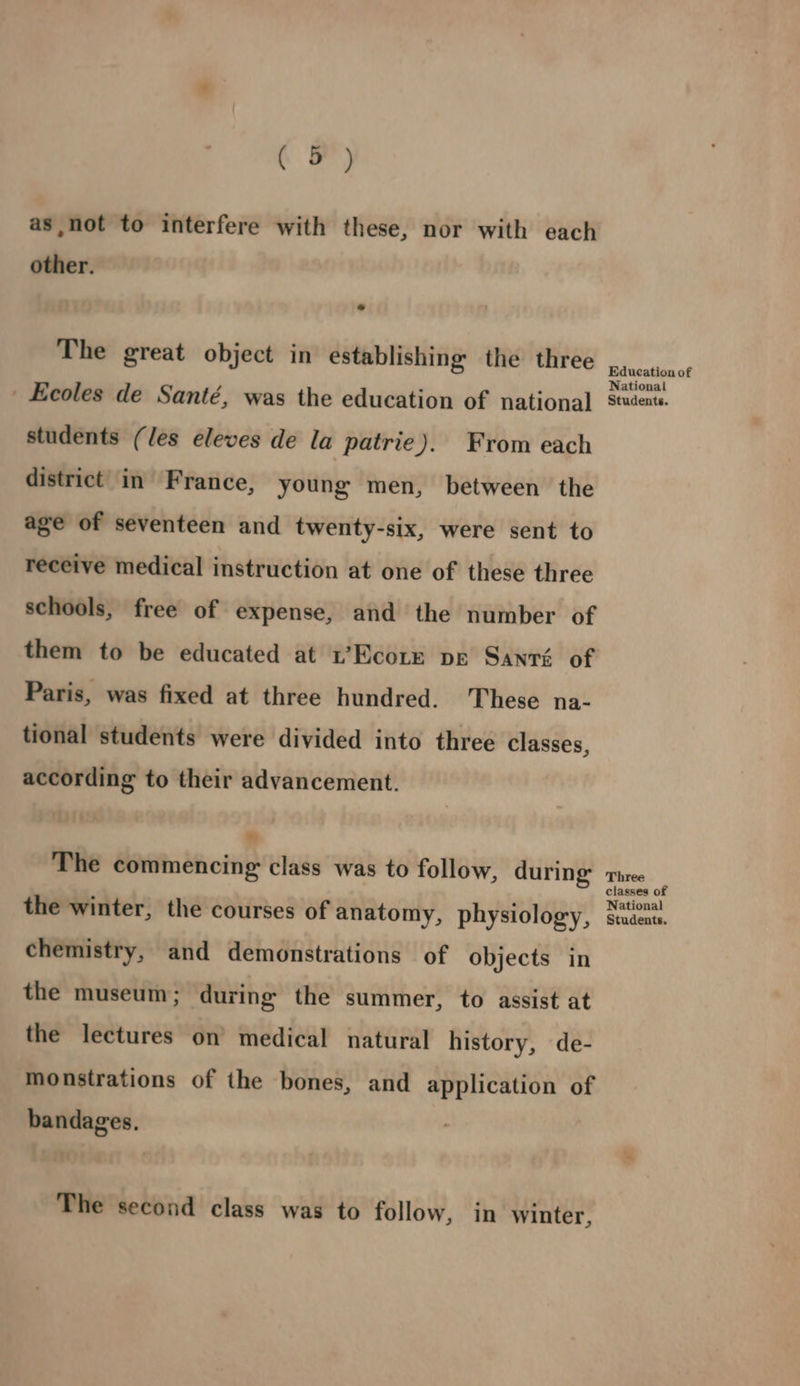 Ca) as,not to interfere with these, nor with each other. The great object in establishing the three Ecoles de Santé, was the education of national students (les eleves de la patrie). From each district in France, young men, between the age of seventeen and twenty-six, were sent to receive medical instruction at one of these three schools, free of expense, and the number of them to be educated at 1’Ecotx pe Santé of Paris, was fixed at three hundred. These na- tional students were divided into three classes, according to their advancement. ” The commencing class was to follow, during the winter, the courses of anatomy, physiology, chemistry, and demonstrations of objects in the museum; during the summer, to assist at the lectures on’ medical natural history, de- monstrations of the bones, and application of bandages. The second class was to follow, in winter, Education of National Students. Three classes of National Students.
