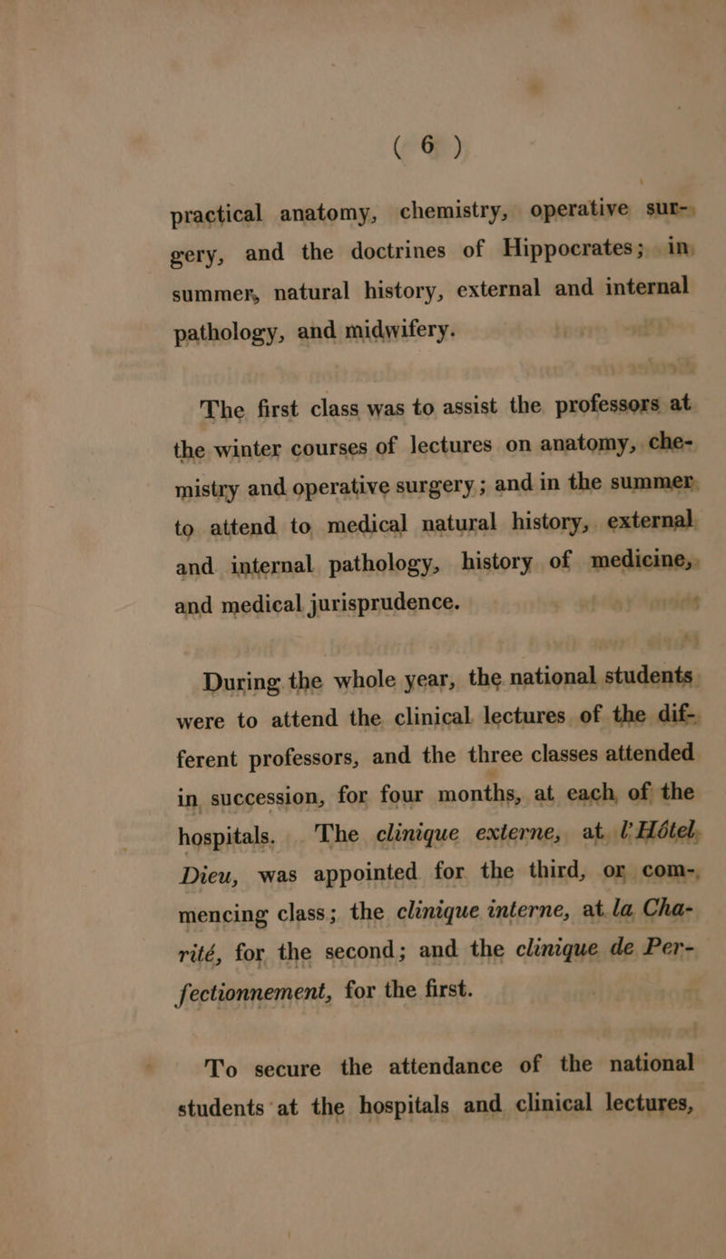 practical anatomy, chemistry, operative sur-, gery, and the doctrines of Hippocrates; in summer, natural history, external and internal pathology, and midwifery. The first class was to assist the professors at the winter courses of lectures on anatomy, che- mistry and operative surgery ; and in the summer, to attend to medical natural history, . external and internal pathology, history of medicine, and medical jurisprudence. 1b lpraiedg Ay During the whole year, the. national students were to attend the clinical lectures of the dif- ferent professors, and the three classes attended in, succession, for four © at each, of the hospitals, . The clinique externe, at lHétel, Dieu, was appointed for the third, or com-, mencing class; the clinique mterne, at. la, Cha- rité, for the second; and the clinique de Per- fectionnement, for the first. To secure the attendance of the national students at the hospitals and clinical lectures,