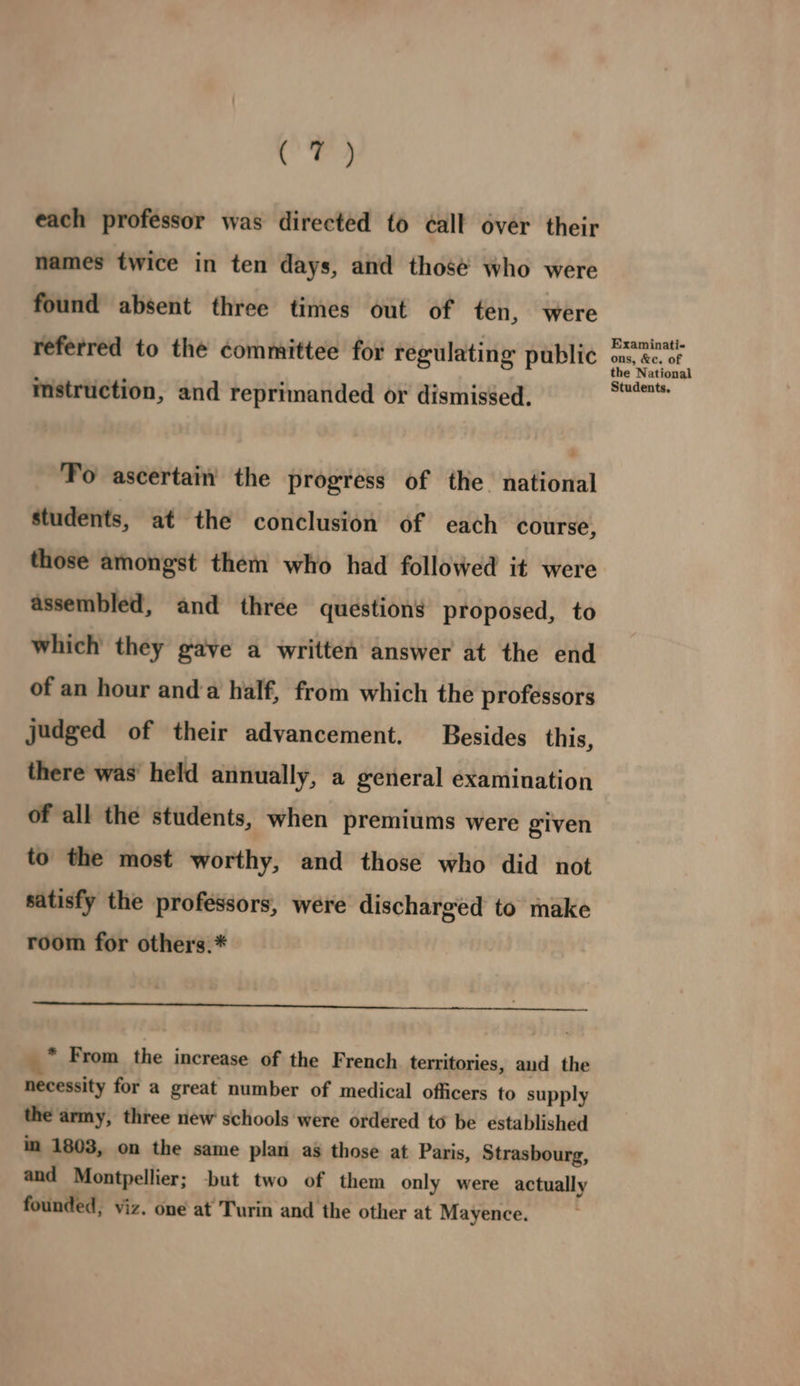 each professor was directed to ¢all over their names twice in ten days, and thosé who were found absent three times out of ten, were referred to the committee for regulating public mstruction, and reprimanded or dismissed. Fo ascertain the progress of the. national students, at the conclusion of each course, those amongst them who had followed it were assembled, and three questions proposed, to which they gave a written answer at the end of an hour anda half, from which the professors judged of their advancement. Besides this, there was’ held annually, a general examination of all the students, when premiums were given to the most worthy, and those who did not satisfy the professors, were discharged to make room for others.* 4° From the increase of the French territories, and the necessity for a great number of medical officers to supply the army, three new schools were ordered to be established in 1803, on the same plan ag those at Paris, Strasbourg, and Montpellier; -but two of them only were actually founded, viz. one at Turin and the other at Mayence. Examinati- ons, &c. of the National Students.