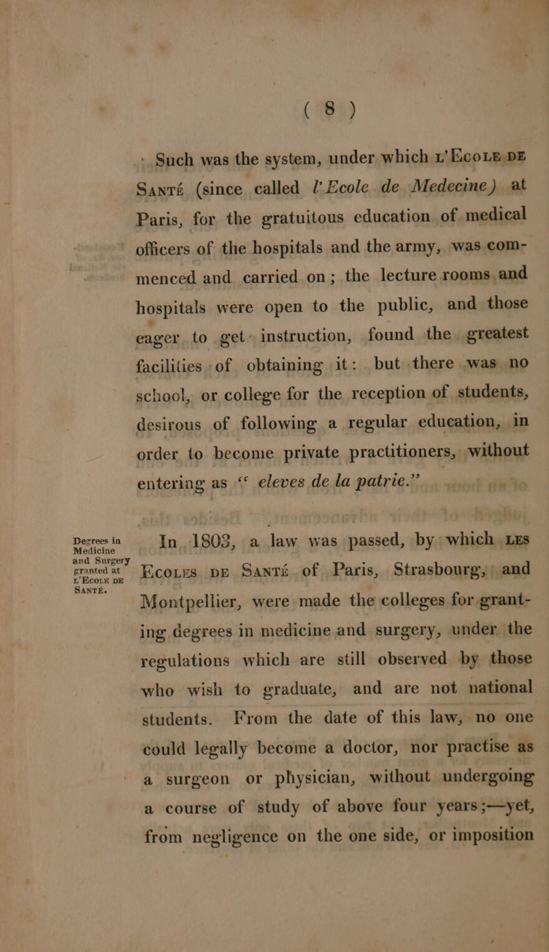 - Such was the system, under which 1’ KcoLe DE Santé (since called l’Ecole de Medecine) at Paris, for the gratuitous education of medical Degrees in Medicine and Surgery granted at iL EcoLE DE SANTE. menced and carried on; the lecture rooms and hospitals were open to the public, and those eager to get» instruction, found the greatest facilities -of obtaining it: but there .was no school, or college for the reception of students, desirous of following a regular education, in order to become private practitioners, without entering as ‘‘ eleves de la patrie.” In 1805, a Jaw was passed, by which Les EcoLes. DE SANTE of Paris, Strasbourg, and Montpellier, were made the colleges for grant- ing degrees in medicine and surgery, under the regulations which are still observed by those who wish to graduate, and are not national students. From the date of this law, no one could legally become a doctor, nor practise as a surgeon or physician, without undergoing a course of study of above four years ;—yet, from negligence on the one side, or imposition