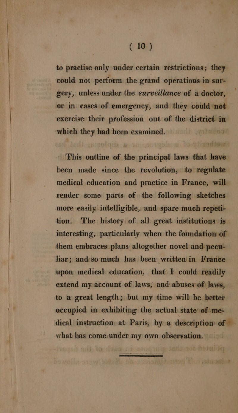 to practise only under certain restrictions; they could not perform the grand operations in sur- gery, unless under the surveillance of a doctor, or in eases of emergency, and they could not exercise their profession out of the district in which they had been examined. This outline of the principal laws that have been made since the revolution, to regulate medical education and practice in France, will render some parts of the following sketches more easily intelligible, and spare much repeti- tion. ‘The history of all great institutions is interesting, particularly when the foundation of them embraces: plans altogether novel and: pecu- liar; and:so much has been written in France upon medical education, that I could readily extend my account of laws, and abuses’ of laws, to a great length; but my time will be better occupied in exhibiting the actual state: of »me- dical instruction: at Paris, by a description of — what: bas come: under my own observation.