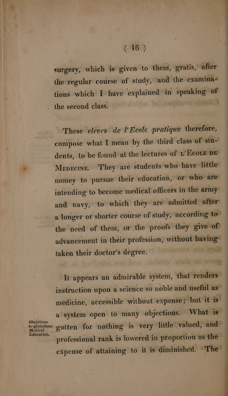 surgery, which is given to them, gratis, after the regular course of study, and the examina- tions which I have explained in speaking of Obejctions to gratuitous Education. These eleves de l’ Ecole pratique therefore, compose what I mean by the third class of stu-' ee Mepecine. They’ are students who have little money to pursue their education, or who are and navy, to which they are admitted after a longer or shorter course of study, according to’ the need of them, or the proofs they give of: advancement in their profession, without having” taken their doctor’s degree. | rie “oda instruction upon a science so noble and useful as” medicine, accessible without expense; but it is professional rank is lowered in proportion as the — expense of attaining to it is diminished. ‘The™ — = = %