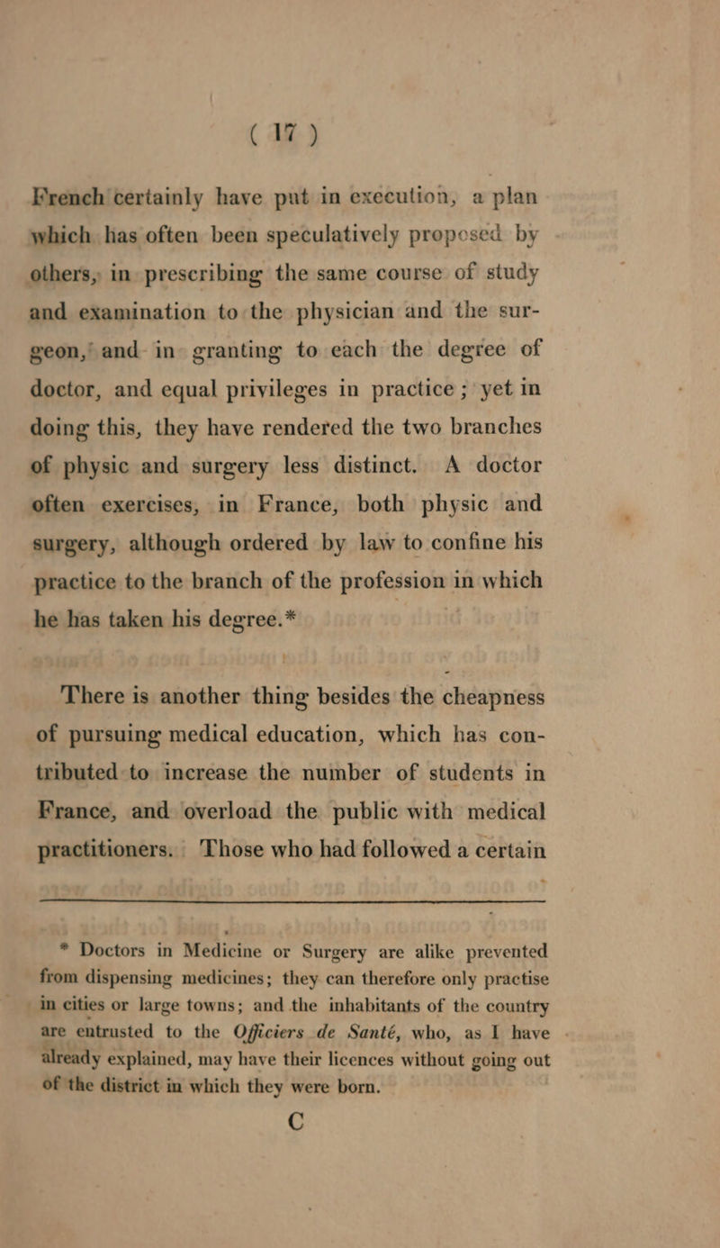 French certainly have put in execution, a plan which has often been speculatively proposed by others, in prescribing the same course of study and examination to the physician and the sur- geon, and in granting to each the degree of doctor, and equal privileges in practice ; yet in doing this, they have rendered the two branches of physic and surgery less distinct. A doctor often exercises, in France, both physic and surgery, although ordered by law to confine his practice to the branch of the profession in which he has taken his degree.* There is another thing besides the cheapness of pursuing medical education, which has con- tributed to increase the number of students in France, and overload the public with medical practitioners. Those who had followed a certain * Doctors in Medicine or Surgery are alike prevented from dispensing medicines; they can therefore only practise in cities or large towns; and the inhabitants of the country are entrusted to the Officiers de Santé, who, as I have . already explained, may have their licences without going out of the district in which they were born. C