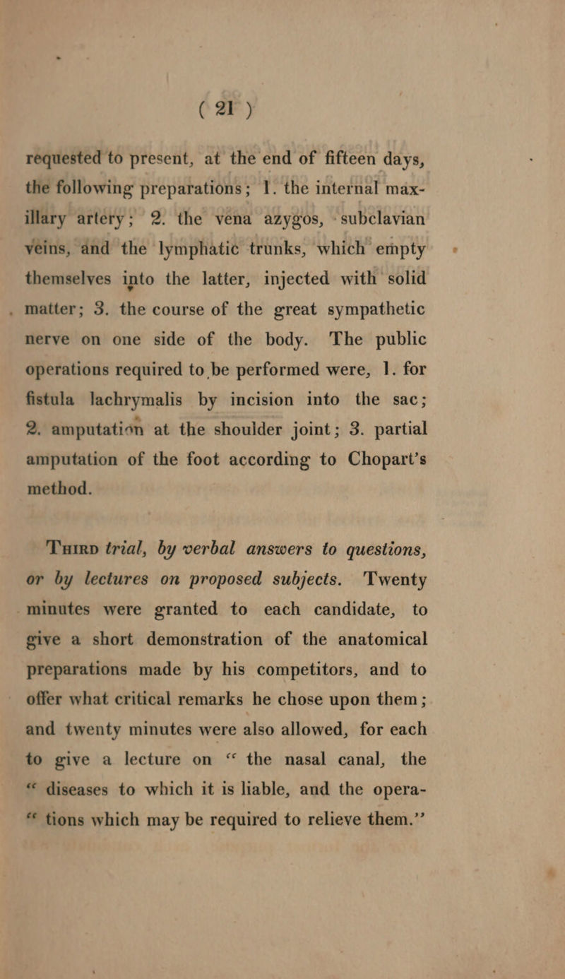 requested to present, at the end of fifteen days, the following preparations; 1. the internal max- illary artery; 2. the vena azygos, - subclavian veins, and the lymphatic trunks, which empty themselves into the latter, injected with solid . matter; 3. the course of the great sympathetic nerve on one side of the body. The public operations required to be performed were, 1. for fistula lachrymalis by incision into the sac; 2. amputation at the shoulder joint; 3. partial amputation of the foot according to Chopart’s method. Tuirp trial, by verbal answers to questions, or by lectures on proposed subjects. Twenty minutes were granted to each candidate, to give a short demonstration of the anatomical preparations made by his competitors, and to offer what critical remarks he chose upon them ; and twenty minutes were also allowed, for each to give a lecture on “ the nasal canal, the * diseases to which it is liable, and the opera- “ tions which may be required to relieve them.”