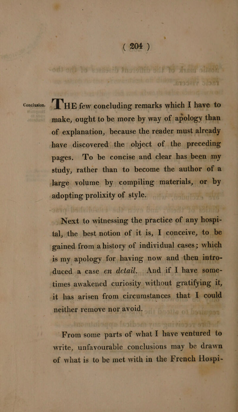 a iA¥. 2 y ay Congiiettie Tue few concluding remarks which I have to make, ought to be more by way of: apology than of explanation, because the reader must already have discovered the object of the preceding pages. To be concise and clear has been my study, rather than to become the author of a large volume by compiling materials, or by adopting prolixity of style. Next to witnessing the practice of any hospi- tal, the best notion of it is, I conceive, to be gained from a history of individual cases; which is my apology for having now and then intro- duced a case en detail. And if I have some- times awakened curiosity without gratifying it, it has arisen from circumstances that I could neither remove nor avoid. Be ine From some parts of what I have ventured to write, unfavourable conclusions may be drawn of what is to be met with in the French Hospi- } sg 6 ae