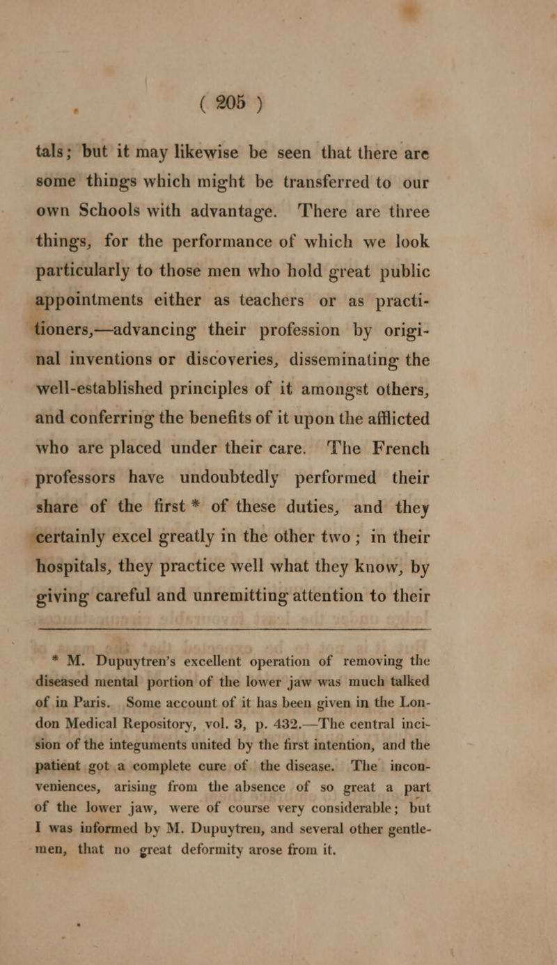 tals; but it may likewise be seen that there are some things which might be transferred to our own Schools with advantage. There are three things, for the performance of which we look particularly to those men who hold great public appointments either as teachers or as practi- tioners,—advancing their profession by origi- nal inventions or discoveries, disseminating the well-established principles of it amongst others, and conferring the benefits of it upon the afflicted who are placed under their care. The French | _ professors have undoubtedly performed their share of the first * of these duties, and they ‘certainly excel greatly in the other two ; in their hospitals, they practice well what they know, by giving careful and unremitting attention to their * M. Dupuytren’s excellent operation of removing the diseased mental portion of the lower jaw was much talked of in Paris. Some account of it has been given in the Lon- don Medical Repository, vol. 3, p. 432.—The central inci- sion of the integuments united by the first intention, and the patient got a complete cure of the disease. The incon- veniences, arising from the absence of so great a part of the lower jaw, were of course very considerable ; but I was informed by M. Dupuytren, and several other gentle- ‘men, that no great deformity arose from it.